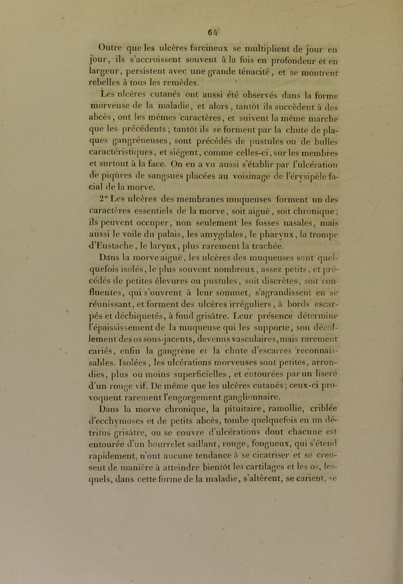 6^1 Outre que les ulcères farcineux se multiplient de jour en jour, ils s’accroissent souvent à la fois en profondeur et en largeur, persistent avec une grande ténacité, et se montrent rebelles à tous les remèdes. Les ulcères cutanés ont aussi été observés dans la forme morveuse de la maladie, et alors, tantôt ils succèdent à des abcès, ont les mêmes caractères, et suivent la même marche que les précédents ; tantôt ils se forment par la chute de pla- ques gangréneuses, sont précédés de pustules ou de bulles caractéristi([ues, et siègent, comme celles-ci, sur les membres et surtout à la face. On en a vu aussi s’établir par l’ulcération dé piqûres de sangsues placées au voisinage de l’érysipèle fa- cial de la morve. 2° Les ulcères des membranes muqueuses forment un des caractères essentiels de la morve, soit aiguë, soit chronique; ils peuvent occuper, non seulement les fosses nasales, mais aussi le voile du palais, les amygdales, le pharynx, la trompe d’Eustache, le larynx, plus rareiîient la trachée. Dans la morve aiguë, les ulcères des muqueuses sont quel- quefois isolés, le plus souvent nombreux, assez petits, et pré- cédés de petites élevures ou pustules, soit discrètes-, soit con- fluentes, qui s’ouvrent à leur sommet, s’agrandissent en se réunissant, et forment des ulcères irréguliers, à bords escar- pés et déchiquetés, à fond grisâtre. Leur présence détermine l’épaississement de la muqueuse qui les supporte, son décol- lement des os sous-jacents, devenus vasculaires,mais rarement cariés, enfin la gangrène et la chute d’escarres 'reconnais- sables. Isolées, les ulcérations morveuses sont petites, arron- dies, plus ou moins superficielles, et entourées par un liseré d’un rotige vif. De même que les ulcères cutanés; ceux-ci pro- voquent rarement l’engorgement ganglionnaire. Dans la morve chronique, la pituitaire, ramollie, criblée d’ecchymoses et de petits abcès, tombe quelquefois en un dé- tritus grisâtre, ou se couvre d ulcérations dont chacune est entourée d’un bourrelet saillant, rouge, fongueux, qui s’étend rapidement, n’ont aucune tendance â se cicatriser et se creu- sent de manière à atteindre bientôt le.s cartilages et les os, les- quels, dans cette forme de la maladie, s’altèrent, se carient, «e