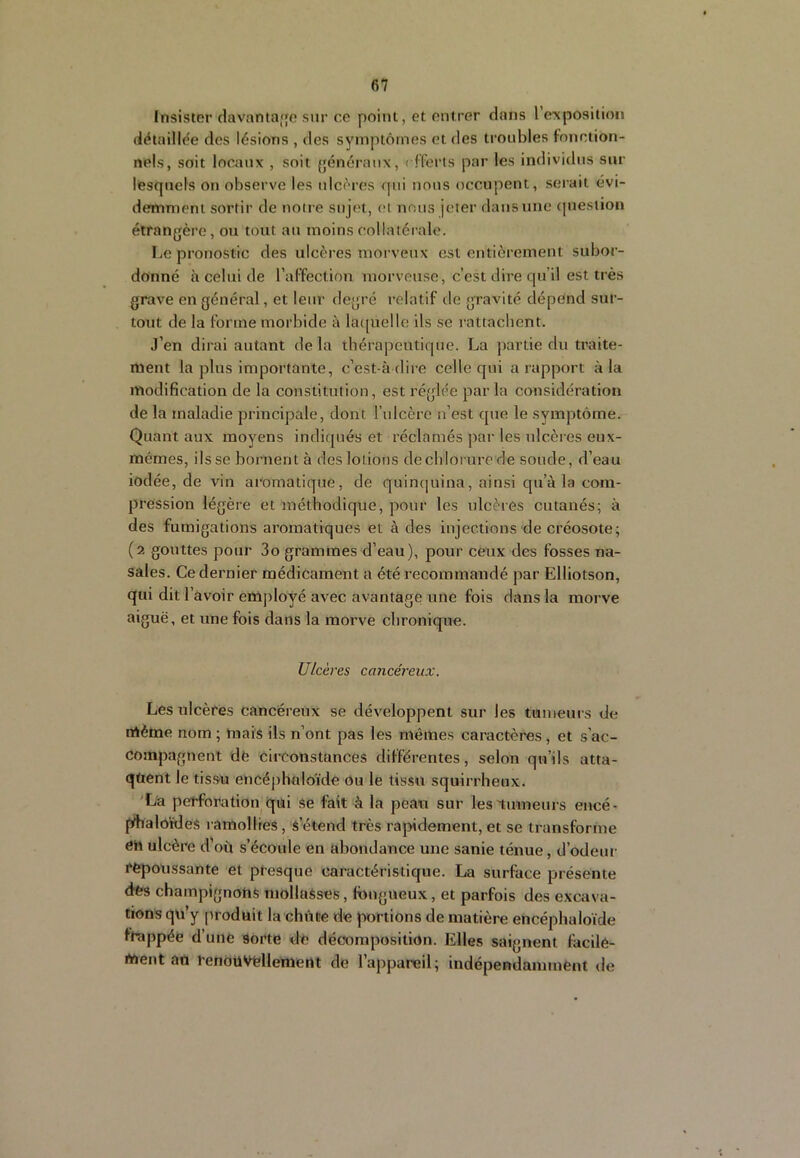 Insister davantae sur ce point, et entrer dans l exposition détaillée des lésions , des symptômes et des troubles fonction- nels, soit locaux , soit généraux, < fferts par les individus sur lesquels on observe les ulcères qui nous occupent, serait évi- demment sortir de notre sujet, (U nous jeter dans une <|ueslion étrangère, ou tout au moins collatérale. Le pronostic des ulcères morveux est entièrement subor- donné à celui de l’affection morveuse, c’est dire qu’il est très grave en général, et leur degré relatif de gravité dépend sur- tout de la forme morbide à la([uelle ils se rattachent. J’en dirai autant de la thérapeutique. La partie du traite- ment la plus importante, c’est-à dire celle qui a rapport à la modification de la constitution, est réglée par la considération de la maladie principale, dont rulcère n’est que le symptôme. Quant aux moyens indiqués et réclamés par les ulcères eux- mémes, ils se bornent à des lotions de chlorure de soude, d’eau iodée, de vin aromatique, de quinquina, ainsi qu’à la com- pression légère et méthodique, pour les ulcères cutanés; à des fumigations aromatiques et à des injections de créosote; (2 gouttes pour 3o grammes d’eau), pour ceux des fosses na- sales. Ce dernier médicament a été recommandé par Elliotson, qui dit l’avoir employé avec avantage une fois dans la morve aiguë, et une fois dans la morve chronique. UIcères ca ncéreux. Les ulcères cancéreux se développent sur les tumeurs de même nom ; mais ils n’ont pas les mêmes caractères , et s’ac- compagnent dë circonstances différentes, selon qu’ils atta- qtient le tis.sn encéphnloïde Ou le tissu squirrheux. 'La perforation qui se fait à la peau sur les'tumeurs encé- fyhaloüdes ramollies, s’étend très rapidement, et se transforme en ulcère d’où s’écoule en abondance une sanie ténue, d’odeur repoussante et presque caractéristique. La surface présente des champignons mollaSses, Inngueux, et parfois des excava- tions qn’y produit la chiite de portions de matière encéphaloïde frappée d’une sorte dë décomposition. Elles saignent facile- ment an renôüVtdlement de l’appareil; indépendamment de