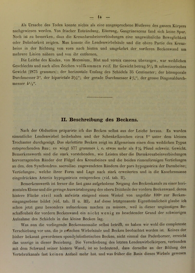 u Als Ursache des Todes konnte nichts als eine ausgesprochene Blutleere des ganzen Körpers nachgewiesen werden. Von frischer Entzündung, Eiterung, Gangränescenz fand sich keine Spur. Noch ist zu bemerken, dass die Kreuzdarmbeinverbindungen eine ungewöhnliche Beweglichkeit oder Dehnbarkeit zeigten. Man konnte die Lendenwirbelsäule und die obere Partie des Kreuz- beins in der Richtung von vorn nach hinten und umgekehrt der vorderen Beckenwand um mehrere Linien nähern und von ihr entfernen, Die Leiche des Kindes, von Meconium, Blut und vernix caseosa überzogen, war weiblichen Geschlechts und nach allen Zeichen vollkommen reif. Ihr Gewicht betrug 56/s tt schweizerisches Gewicht (2875 grammes); der horizontale Umfang des Schädels 35 Centimeter; der bitemporale Durchmesser 3, der biparietale 3'/2; der gerade Durchmesser 4'/.,, der grosse Diagonaldurch- messer 4'/2. II. Beschreibung des Beckens. Nach der Obduction präparirte ich das Becken selbst aus der Leiche heraus. Es wurden sämmtliche Lendenwirbel beibehalten und der Schenkelknochen circa 1 unter dem kleinen Trochanter durchgesägt. Das skelettirte Becken zeigt im Allgemeinen einen dem weiblichen Typus entsprechenden Bau; es wiegt 577 grammes i. e. etwas mehr als \ % Pfund Schweiz. Gewicht. Bemerkenswerth sind die stark vorstehenden, wie Leisten über die Darmkreuzbeinverbindungen hervorragenden Ränder der Flügel des Kreuzbeines und die beiden rinnenförmigen Vertiefungen an den, den Synchondros. sacroiliac. zugewendeten Rändern der pars hypogastrica der Darmbeine; Vertiefungen, welche ihrer Form und Lage nach stark erweiterten und in die Knochenmasse eingedrückten Arteriis hypogastricis entsprechen (vid. tab. II). Bemerkenswerth ist ferner die fast ganz aufgehobene Neigung des Beckenkanals zu einer hori- zontalen Ebene und die geringe Auswärtsbiegung des obern Driltheils der vordem Beckenwand, deren hintere Fläche steil nach aufwärts steigend einen Winkel von ungefähr 100° zur Becken- eingangsebene bildet (vid. tab. II u. III). Auf diese letztgenannte Eigenthiimlicheit glaube ich schon jetzt ganz besonders aufmerksam machen zu müssen, weil in dieser ungünstigen Be- schaffenheit der vordem Beckenwand ein nicht wenig zu beachtender Grund der schwierigen Aufnahme des Schädels in das kleine Becken lag. Was nun die vorliegende Beckenanomalie selbst betrifft, so haben wir wohl die completeste Verschiebung vor uns, die je zwischen Wirbelsäule und Becken beobachtet worden ist. Keines der bisher bekannt gewordenen spondylolisthetischen Becken, nicht einmal das Paderborner, erreicht das unsrige in dieser Beziehung. Die Verschiebung des letzten Lendenwirbelkörpers, verbunden mit dem Schwund seiner hintern Wand, ist so bedeutend, dass derselbe an der Bildung des Vertebralkanals fast keinen Antheil mehr hat, und was früher die Basis dieses Wirbels gewesen