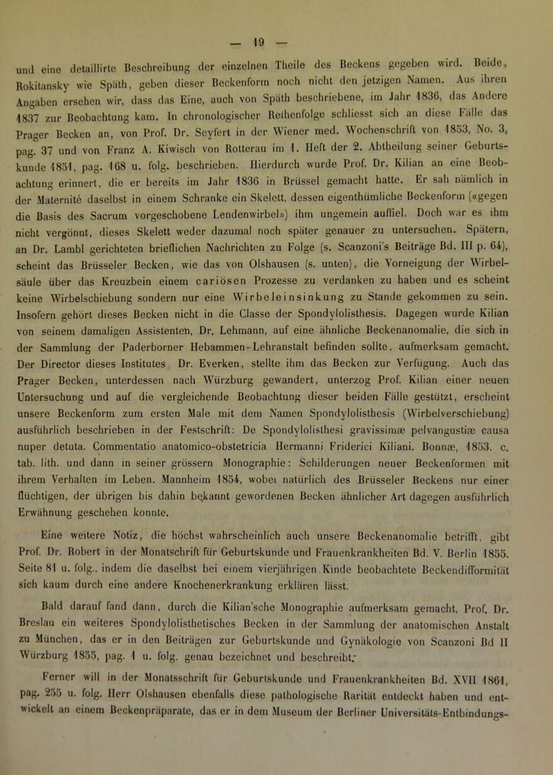 und eine detaillirte Beschreibung der einzelnen Theile des Beckens gegeben wird. Beide, Rokitansky wie Späth, geben dieser Beckenform noch nicht den jetzigen Namen. Aus ihren Angaben ersehen wir, dass das Eine, auch von Späth beschriebene, im Jahr 1836, das Andere 1837 zur Beobachtung kam. ln chronologischer Reihenfolge schliesst sich an diese l'älle das Prager Becken an, von Prof. Dr. Seyfert in der Wiener med. Wochenschrift von 1853, No. 3, pag. 37 und von Franz A. Kiwisch von Rotterau im 1. lieft der 2. Abtheilung seiner Geburts- kunde 1851, pag. 168 u. folg, beschrieben. Hierdurch wurde Prof. Dr. Kilian an eine Beob- achtung erinnert, die er bereits im Jahr 1836 in Brüssel gemacht hatte. Er sah nämlich in der Maternite daselbst in einem Schranke ein Skelett, dessen eigenthümliche Beckenform («gegen die Basis des Sacrum vorgeschobene Lendenwirbel») ihm ungemein auffiel. Doch war es ihm nicht vergönnt, dieses Skelett weder dazumal noch später genauer zu untersuchen. Spätem, an Dr. Larabl gerichteten brieflichen Nachrichten zu Folge (s. Scanzoni’s Beiträge Bd. III p. 64), scheint das Brüsseler Becken, wie das von Olshausen (s. unten), die Vorneigung der Wirbel- säule über das Kreuzbein einem cariösen Prozesse zu verdanken zu haben und es scheint keine Wirbelschiebung sondern nur eine Wi r be le i n si nkung zu Stande gekommen zu sein. Insofern gehört dieses Becken nicht in die Classe der Spondylolisthesis. Dagegen wurde Kilian von seinem damaligen Assistenten, Dr. Lehmann, auf eine ähnliche Beckenanomalie, die sich in der Sammlung der Paderborner Hebammen-Lehranstalt befinden sollte, aufmerksam gemacht. Der Director dieses Institutes, Dr. Everken, stellte ihm das Becken zur Verfügung. Auch das Prager Becken, unterdessen nach Würzburg gewandert, unterzog Prof. Kilian einer neuen Untersuchung und auf die vergleichende Beobachtung dieser beiden Fälle gestützt, erscheint unsere Beckenform zum ersten Male mit dem Namen Spondylolisthesis (Wirbelverschiebung) ausführlich beschrieben in der Festschrift: De Spondylolisthesi gravissimae pelvangustim causa nuper detuta. Commentatio anatomico-obstetricia Hermanni Friderici Kiliani. Bonnae, 1853. c. tab. lith. und dann in seiner grossem Monographie: Schilderungen neuer Beckenformen mit ihrem Verhalten im Leben. Mannheim 1854, wobei natürlich des Brüsseler Beckens nur einer flüchtigen, der übrigen bis dahin bekannt gewordenen Becken ähnlicher Art dagegen ausführlich Erwähnung geschehen konnte. Eine weitere Notiz, die höchst wahrscheinlich auch unsere Beckenanomalie betrifft, gibt Prof. Dr. Robert in der Monatschrift für Geburtskunde und Frauenkrankheiten Bd. V. Berlin 1855. Seite 81 u. folg., indem die daselbst bei einem vierjährigen. Kinde beobachtete Beckendifformität sich kaum durch eine andere Knochenerkrankung erklären lässt. Bald darauf fand dann, durch die Kilian’sche Monographie aufmerksam gemacht, Prof. Dr. Breslau ein weiteres Spondylolisthetisches Becken in der Sammlung der anatomischen Anstalt zu München, das er in den Beiträgen zur Geburtskunde und Gynäkologie von Scanzoni Bd II Würzburg 1855, pag. 1 u. folg, genau bezeichnet und beschreibt.' Ferner will in der Monatsschrift für Geburtskunde und Frauenkrankheiten Bd. XVII 1861, pag. 255 u. folg. Herr Olshausen ebenfalls diese pathologische Rarität entdeckt haben und ent- wickelt an einem Beckenpräparatc, das er in dem Museum der Berliner Universitäls-Entbindumrs- ö