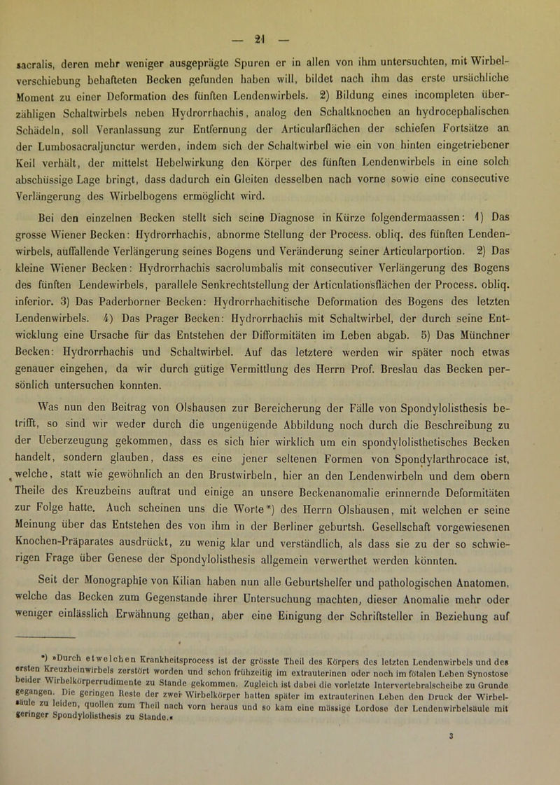 sacralis, deren mehr weniger ausgeprägte Spuren er in allen von ihm untersuchten, mit Wirbel- verschiebung behafteten Becken gefunden haben will, bildet nach ihm das erste ursächliche Moment zu einer Deformation des fünften Lendenwirbels. 2) Bildung eines incompleten über- zähligen Schaltwirbels neben ITydrorrhachis, analog den Schaltknochen an hydrocephalischen Schädeln, soll Veranlassung zur Entfernung der Articularflächen der schiefen Fortsätze an der Lumbosacraljunctur werden, indem sich der Schaltwirbel wie ein von hinten eingetriebener Keil verhält, der mittelst Hebelwirkung den Körper des fünften Lendenwirbels in eine solch abschüssige Lage bringt, dass dadurch ein Gleiten desselben nach vorne sowie eine consecutive Verlängerung des Wirbelbogens ermöglicht wird. Bei den einzelnen Becken stellt sich seine Diagnose in Kürze folgendermaassen: 1) Das grosse Wiener Becken: Hydrorrhachis, abnorme Stellung der Process. obliq. des fünften Lenden- wirbels, auffallende Verlängerung seines Bogens und Veränderung seiner Articularportion. 2) Das kleine Wiener Becken: Hydrorrhachis sacrolumbalis mit consecutiver Verlängerung des Bogens des fünften Lendewirbels, parallele Senkrechtstellung der Articulationsflächen der Process. obliq. inferior. 3) Das Paderborner Becken: Hydrorrhachitische Deformation des Bogens des letzten Lendenwirbels. 4) Das Prager Becken: Hydrorrhachis mit Schaltwirbel, der durch seine Ent- wicklung eine Ursache für das Entstehen der Difformitäten im Leben abgab. 5) Das Münchner Becken: Hydrorrhachis und Schaltwirbel. Auf das letztere werden wir später noch etwas genauer eingehen, da wir durch gütige Vermittlung des Herrn Prof. Breslau das Becken per- sönlich untersuchen konnten. Was nun den Beitrag von Olshausen zur Bereicherung der Fälle von Spondylolisthesis be- trifft, so sind wir weder durch die ungenügende Abbildung noch durch die Beschreibung zu der Ueberzeugung gekommen, dass es sich hier wirklich um ein spondylolisthetisches Becken handelt, sondern glauben, dass es eine jener seltenen Formen von Spondylarlhrocace ist, ,welche, statt wie gewöhnlich an den Brustwirbeln, hier an den Lendenwirbeln und dem obern Theile des Kreuzbeins auftrat und einige an unsere Beckenanomalie erinnernde Deformitäten zur Folge hatte. Auch scheinen uns die Worte*) des Herrn Olshausen, mit welchen er seine Meinung über das Entstehen des von ihm in der Berliner geburtsh. Gesellschaft vorgewiesenen Knochen-Präparates ausdrückt, zu wenig klar und verständlich, als dass sie zu der so schwie- rigen Frage über Genese der Spondylolisthesis allgemein verwerthet werden könnten. Seit der Monographie von Kilian haben nun alle Geburtshelfer und pathologischen Anatomen, welche das Becken zum Gegenstände ihrer Untersuchung machten, dieser Anomalie mehr oder weniger einlässlich Erwähnung gethan, aber eine Einigung der Schriftsteller in Beziehung auf ) »Durch etwelchen Krankheitsprocess ist der grösste Theil des Körpers des letzten Lendenwirbels und des ersten Kreuzbeinwirbels zerstört worden und schon frühzeitig im extrauterinen oder noch im fötalen Leben Synostose eu er Wirbelkörperrudimente zu Stande gekommen. Zugleich ist dabei die vorletzte Intervertebralscheibe zu Grunde gegangen. Die geringen Reste der zwei- Wirbelkörper hatten später im extrauterinen Leben den Druck der Wirbel- ■u e zu eiden, quollen zum Theil nach vorn heraus und so kam eine mässige Lordose der Lendenwirbelsäule mit geringer Spondylolisthesis zu Stande.. 3