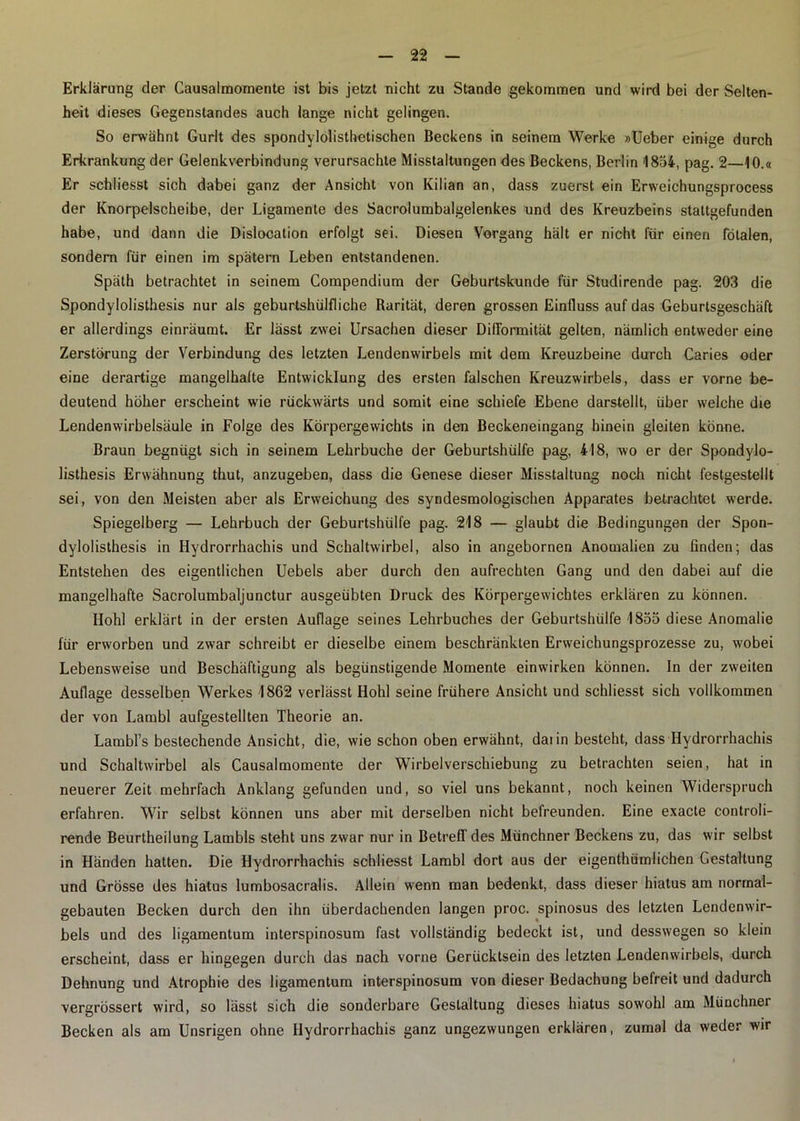 Erklärung der Causalmomente ist bis jetzt nicht zu Stande gekommen und wird bei der Selten- heit dieses Gegenstandes auch lange nicht gelingen. So erwähnt Gurlt des spondylolisthetischen Beckens in seinem Werke »Ueber einige durch Erkrankung der Gelenkverbindung verursachte Misstaltungen des Beckens, Berlin 1854, pag. 2—10.« Er schliesst sich dabei ganz der Ansicht von Kilian an, dass zuerst ein Erweichungsprocess der Knorpelscheibe, der Ligamente des Sacrolumbalgelenkes und des Kreuzbeins staltgefunden habe, und dann die Dislocation erfolgt sei. Diesen Vorgang hält er nicht für einen fötalen, sondern für einen im spätem Leben entstandenen. Späth betrachtet in seinem Compendium der Geburtskunde für Studirende pag. 203 die Spondylolisthesis nur als geburtshülfliche Rarität, deren grossen Einfluss auf das Geburtsgeschäft er allerdings einräumt. Er lässt zwei Ursachen dieser Difformität gelten, nämlich entweder eine Zerstörung der Verbindung des letzten Lendenwirbels mit dem Kreuzbeine durch Caries oder eine derartige mangelhafte Entwicklung des ersten falschen Kreuzwirbels, dass er vorne be- deutend höher erscheint wie rückwärts und somit eine schiefe Ebene darstellt, über welche die Lendenwirbelsäule in Folge des Körpergewichts in den Beckeneingang hinein gleiten könne. Braun begnügt sich in seinem Lehrbuche der Geburtshülfe pag, 418, wo er der Spondylo- listhesis Erwähnung thut, anzugeben, dass die Genese dieser Misstaltung noch nicht festgestellt sei, von den Meisten aber als Erweichung des syndesmologischen Apparates betrachtet werde. Spiegelberg — Lehrbuch der Geburtshülfe pag. 218 — glaubt die Bedingungen der Spon- dylolisthesis in Hydrorrhachis und Schaltwirbel, also in angebornen Anomalien zu finden; das Entstehen des eigentlichen Uebels aber durch den aufrechten Gang und den dabei auf die mangelhafte Sacrolumbaljunctur ausgeübten Druck des Körpergewichtes erklären zu können. Hohl erklärt in der ersten Auflage seines Lehrbuches der Geburtshülfe 1855 diese Anomalie für erworben und zwar schreibt er dieselbe einem beschränkten Erweichungsprozesse zu, wobei Lebensweise und Beschäftigung als begünstigende Momente einwirken können. In der zweiten Auflage desselben Werkes 1862 verlässt Hohl seine frühere Ansicht und schliesst sich vollkommen der von Lambl aufgestellten Theorie an. Lambl’s bestechende Ansicht, die, wie schon oben erwähnt, daiin besteht, dass Hydrorrhachis und Schaltwirbel als Causalmomente der Wirbelverschiebung zu betrachten seien, hat in neuerer Zeit mehrfach Anklang gefunden und, so viel uns bekannt, noch keinen Widerspruch erfahren. Wir selbst können uns aber mit derselben nicht befreunden. Eine exacte controli- rende Beurtheilung Lambls steht uns zwar nur in Betreff des Münchner Beckens zu, das wir selbst in Händen hatten. Die Hydrorrhachis schliesst Lambl dort aus der eigenthümlichen Gestaltung und Grösse des hiatus lumbosacralis. Allein wenn man bedenkt, dass dieser hiatus am normal- gebauten Becken durch den ihn überdachenden langen proc. spinosus des letzten Lendenwir- bels und des ligamentum interspinosum fast vollständig bedeckt ist, und desswegen so klein erscheint, dass er hingegen durch das nach vorne Gerücktsein des letzten Lendenwirbels, durch Dehnung und Atrophie des ligamentum interspinosum von dieser Bedachung befreit und dadurch vergrössert wird, so lässt sich die sonderbare Gestaltung dieses hiatus sowohl am Münchner Becken als am Unsrigen ohne Hydrorrhachis ganz ungezwungen erklären, zumal da weder wir