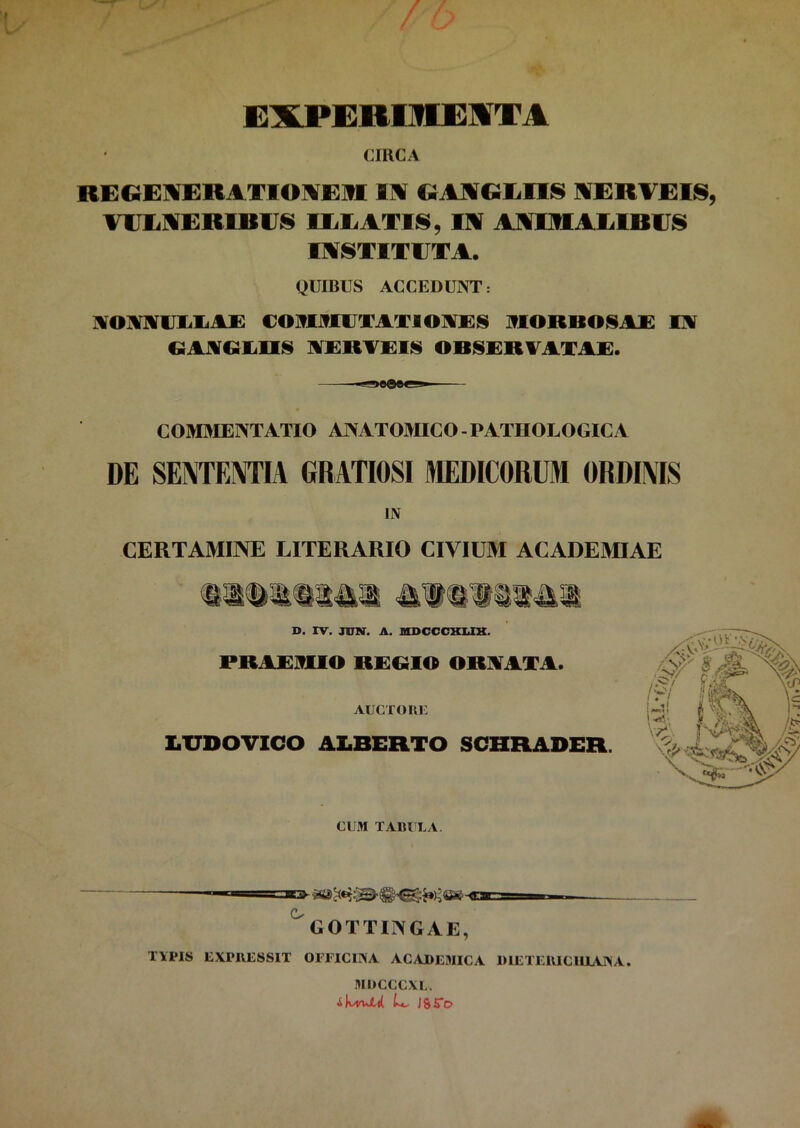 EXPEBIIUESTA CIRCA REGEIERATIOIEITI IN GANGLIIS NERAEIS, VULNERIBUS ILLATIS, IN ANIMALIBUS INSTITUTA. QUIBUS ACCEDUNT: ]!VOMUIiLA£ COMMUTATIONES MORBOSAE IN GANGLUS NERAEIS OBSERVATAE. COMMENTATIO ANATOMICO - PATHOLOGICA DE SENTENTIA GRATIOSI MEDICORUM ORDINIS IN CERTAMINE LITERARIO CIVIUM ACADEMIAE CUM TABULA. GOTTINGAE, TYPIS EXP11ESSIT OFFICINA ACADEMICA DIETEIUCUIANA. MDCCCXL. L- J&5”c>