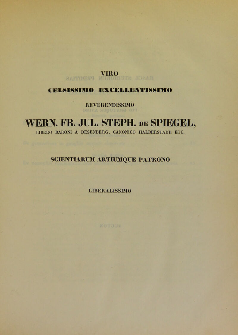 VIRO CELSISSIMO EXCELLENTISSIMO REVERENDISSIMO WERN. FR. JUL. STEPH. de SPIEGEL IJBERO BARONI A DESENBERG, CANONICO HALBERSTADII ETC. SCIENTIARUM ARTIUMQUE PATRONO LIBERALISSIMO