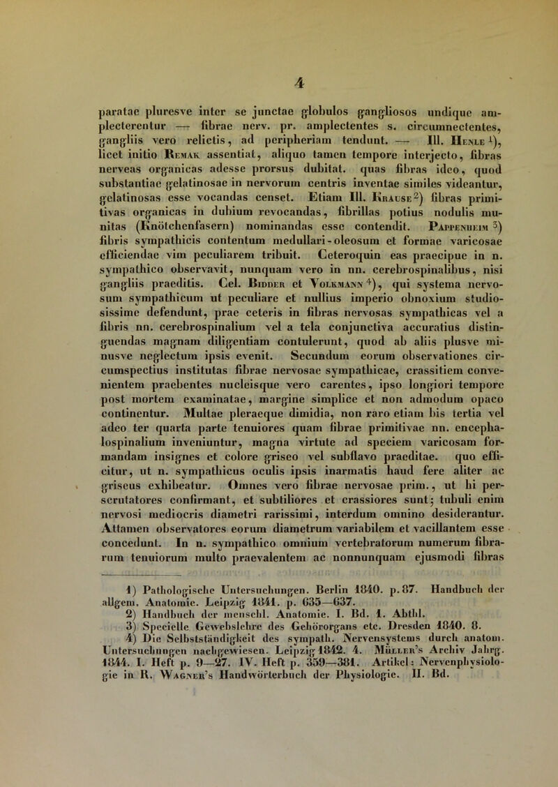 paratae pluresve inter se junctae globulos gangliosos undique am- plecterentur — librae nerv. pr. amplectentes s. circumnectentes, gangliis vero relictis, ad peripberiain tendunt. — 111. Uenle i), licet initio Remak assentiat, aliquo tamen tempore interjecto, fibras nerveas organicas adesse prorsus dubitat, quas libras ideo, quod substantiae gelatinosae in nervorum centris inventae similes videantur, gelatinosas esse vocandas censet. Etiam 111. Kralse2) fibras primi- tivas organicas in dubium revocandas, fibrillas potius nodulis mu- nitas (Knotchenfasern) nominandas esse contendit. Pappenheim 3) fibris sympathicis contentum medullari-oleosum et formae varicosae efficiendae vim peculiarem tribuit. Ceteroquin eas praecipue in n. sympathico observavit, nunquam vero in nn. cerebrospinalibus, nisi gangliis praeditis. Cei. Bidder et Yolkmawv4), qui systema nervo- sum sympathicum ut peculiare et nullius imperio obnoxium studio- sissime defendunt, prae ceteris in fibras nervosas sympathicas vel a fibris nn. cerebrospinalium vel a tela conjunctiva accuratius distin- guendas magnam diligentiam contulerunt, quod ab aliis plusve mi- nusve neglectum ipsis evenit. Secundum eorum observationes cir- cumspectius institutas fibrae nervosae sympathicae, crassitiem conve- nientem praebentes nucleisque vero carentes, ipso longiori tempore post mortem examinatae, margine siinplice et non admodum opaco continentur. Mullae pleraeque dimidia, non raro etiam bis tertia vel adeo ter quarta parte tenuiores quam fibrae primitivae nn. encepha- lospinalium inveniuntur, magna virtute ad speciem varicosam for- mandam insignes et colore griseo vel subflavo praeditae, quo effi- citur, ut n. sympathicus oculis ipsis inarmatis haud fere aliter ac griseus exhibeatur. Omnes vero fibrae nervosae prim., ut bi per- scrutatores confirmant, et subtiliores et crassiores sunt; tubuli enim nervosi mediocris diametri rarissimi, interdum omnino desiderantur. Attamen observatores eorum diametrum variabilem et vacillantem esse concedunt. In u. sympathico omnium vertebratorum numerum fibra- rum tenuiorum multo praevalentem ac nonnunquam ejusmodi fibras 1) Patbologische Untcrsiichungen. Bcrlin 1840. p.87. Handbueh der allgein. Anatoiuic. Lcipzig 1841. p. 635—637. 2) Haud lincti der mcnsclil. Anatomic. I. Bd. 1. Abtlil. 3) SpccicUc Gewebslehre des Gchbrorgans ctc. Dresden 1840. 8. 4) Die Sclbststiindigfceit des sympath. Nervcnsystcnis durch anatoni. Untersucbungcn nacbgewicsen. Lcipzigl842. 4. Mueeer’s Archiv Jahrg. 1844. I. Heft p. 9—27. 1Y. Heft p. 359—381. Artifccl: Ncrvcnphysiolo- gie in B. Waginer’s Handwbrterbuch der Pbysiologic. II. Bd.