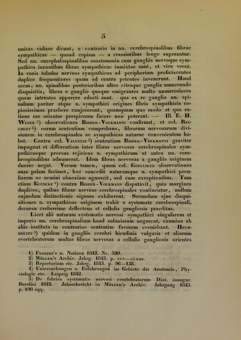 \ o unicas vidisse dicunt, e contrario in nn. cerebrospinalibus librae sympathicae — quoad copiam — a crassioribus longe superantur. Sed nn. eneephalospinalibus anastomosin cum gangliis nervoque sym- pathico ineuntibus librae sympathicae inmixtae sunt, et vice versa. In ranis tubulos nerveos sympathicos ad pcriplieriam proficiscentes duplico frequentiores quam ad centra petentes invenerunt. Haud secus, nn. spinalibus posterioribus ultra citraque ganglia numerando disquisitis, fibras c ganglio quoque emigrantes multo numerosiores quam intrantes apparere edocti sunt, qua ex re ganglia nn. spi- nalium pariter atque n. sympathici origines fibris sympathicis co- piosissimas praebere conjecerunt, quamquam quo modo et qua ra- tione eae oriantur perspicuum facere non poterant. — 111. E. H. Weber x) observationes Bidder-Volkmanni confirmat, et cel. Rei- cjiert 1 2) eorum sententiam comprobans, fibrarum nervosarum divi- sionem in cerebrospinales ac sympathicas naturae convenientem ha- bet. Contra cel. Valentin 3) sententiam Bidder- Volkmanni graviter impugnat et differentiam inter fibras nervosas cerebrospinales sym- pathicasque prorsus rejiciens n. sympathicum ut antea nn. cere- brospinalibus adnumerat. Idem fibras nervosas a gangliis originem ducere negat. Verum tamen, quum cel. Koelliker observationes suas palam fecisset, hoc concedit naturamque n. sympathici pecu- liarem ac nemini obnoxiam agnoscit, sed cum exceptionibus. Tum etiam Klencke4) contra Bidder-Volkmann disputavit, quia margines duplices, quibus fibrae nerveae cerebrospinales continentur, nullum cujusdam distinctionis signum exhiberent. Secundum ejus disqui- sitiones n. sympathicus originem trahit e systemate cerebrospinali, decursu creberrime deflectens et cellulis gangliosis praeditus. Licet alii naturam systematis nervosi sympathici singidarem et imperio nn. cerebrospinalium haud submissam negarent, examina ab aliis instituta in contrariae sententiae favorem eveniebant. Helm- holtzt 5) quidem in gangliis cerebri hirudinis vulgaris et aliorum evertebratorum multas fibras nervosas a cellulis gangliosis orientes 1) Froriei*’s n. Notizcn 1842. Nr. 520. 2) Mulleii’s Archiv. Jalirg. 1843. p. ccv—ccxui. 3) Repertorium etc. Jahrg. 1843. p. 9G—138. 4) Untcrsncbiinjjcn ii. Erfahrungen im Gckiete der Anatomic, lfliv- siologie clc. Leipzig 1842. 5) De fabrica systematis nervosi evertebratorum Diss. inaugur. Hero lini 1842. Jahrcsbcricht in Muller’s Areliiv. .labrpanp- 1843 p. 198 sqq.