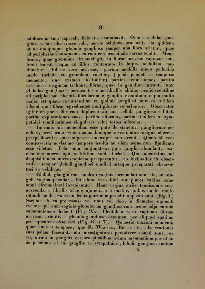 adultorum, tum capreoli, felis ete. examinavit. Omnes cellulae gan- gliosac, sic observasse vult, nervis origines, praebent, ita quidem, ut ab unoquoque globulo ganglioso semper una libra oriatur, quae ad peripheriam nunquam centrum cerebrospinale versus tendit. Mem- brana, quae globulum circumcingit, in librae nerveae vaginam con- tinuo transit aeque ac illius contentum in hujus medullam con- tinuatur. Fibrae vero nerveae, quarum medulla modo pellucida modo turbida et granulata videtur, (quod pendet a temporis momento, quo examen instituitur) partim tenuissimae, partim crassiores originem trahunt, librae, quae in ganglion intrant, inter globulos gangliosos permeantes cum fibrillis abhinc proliciscentibus ad peripheriam abeunt, fibrillarum e ganglio exeuntium copia multo major est quam ea intrantium et globuli gangliosi numero totidem adsunt quot fibrae egredientes multiplicatae reperiuntur. Observator igitur originem fibrarum duplicem ab una cellula gangliosa refutat, partim explorationes suas, partim aliorum, partim tandem n. sym- pathici ramificationes singulares velut testes afferens. Inprimis hic monendum esse puto de structura gangliorum pe- culiari, nerveorum avium mammaliuinque investigatori magna afferens praepedimenta, quae superare hucusque non evenit. Quam ob rem controversia novissimo tempore habita ad diem usque non dijudicata esse videtur. Tela enim conjunctiva, jiqua ganglia abundant, exa- men ope microscopii institutum valde turbat. Quo accuratius ad disquisitionem microscopicam praeparantur, eo inchoatior fit obser- vatio : semper globuli gangliosi mutilati arteque praeparati observa- tori se exhibent. Globuli glangliorum nucleati vaginis circumdati sunt ita, ut sin- guli vagina peculiari, interdum vero bini aut plures vagina com- muni circumcincti inveniantur. Ilaec vagina striis tenuissimis cog- noscenda, e fibrillis telae conjunctivae formatur, quibus nuclei modo rotundi modo ovales nucleolis plurimum praediti appositi sunt. (Fig. 1.) Saepius ab ea processus, vel unus vel duo, e diametro oppositi exeunt, qui cum vaginis globulorum gangliosorum prope adjacentium communionem habent (Fig. 0.). Identidem vero vaginam fibram nerveam primitiv. a globulo ganglioso exeuntem per aliquod spatium prosequentem observavi (Fig. 1» et 7). Quaestio maximi momenti, quam inde a tempore, quo II. Wagner, Bidder ctc. observationes suas palam fecerant, alii investigatores persolvere conati sunt, ea est, utrum in gangliis cerebrospinalibus avium mammaliuinque ut in iis piscium, et in gangliis n. sympathici globuli gangliosi tantum <2