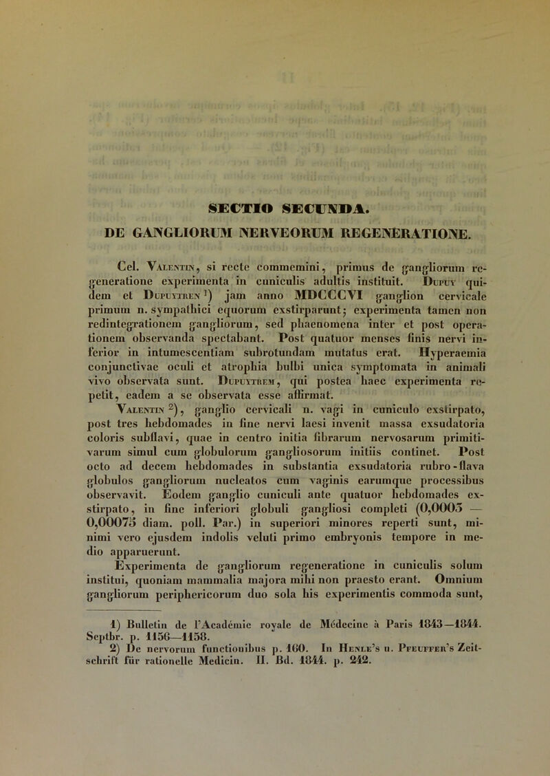 DE GANGLIORUM NERVEOllOI REGENERATIONE. Cei. Valentin, si recte commemini, primus de gangliorum re- generatione experimenta in cuniculis adultis instituit. Dufuy qui- dem et Dlteytjren ]) jam anno MDCCCVI ganglion cervicale primum n. sympathici equorum exstirparunt 5 experimenta tamen non redintegrationem gangliorum, sed phaenomena inter et post opera- tionem observanda spectabant. Post quatuor menses linis nervi in- ferior in intumescentiam subrotundam mutatus erat. Hyperaemia conjunctivae oculi et atrophia bulbi unica symptomata in animali vivo observata sunt. Dupuytrem, qui postea haec experimenta re- petit, eadem a se observata esse affirmat. Valentin 1 2), ganglio cervicali 11. vagi in cuniculo exstirpato, post tres hebdomades in fine nervi laesi invenit massa exsudatoria colox-is subflavi, quae in centro initia fibrarum nervosarum primiti- varum simul cum globulorum gangliosoruin initiis continet. Post octo ad decem hebdomades in substantia exsudatoria rubro-flava globulos gangliorum nucleatos cum vaginis earumque processibus observavit. Eodem ganglio cuniculi ante quatuor hebdomades ex- stirpato, in fine inferiori globuli gangliosi completi (0,0005 — 0,0007o diam. poli. Par.) in superiori minores reperti sunt, mi- nimi vero ejusdem indolis veluti primo embryonis tempore in me- dio apparuerunt. Experimenta de gangliorum regeneratione in cuniculis solum institui, quoniam mammalia majora mihi non praesto erant. Omnium gangliorum periphericorum duo sola bis experimentis commoda sunt, 1) BuUclin dc 1’Acadcmie royalc dc Medccinc a Paris 1843—1844. Scptbr. p. 1156—1158. 2) Dc nervorum functiouibus p. 160. In Henle’s 11. Pfeuffeifs Zeit-