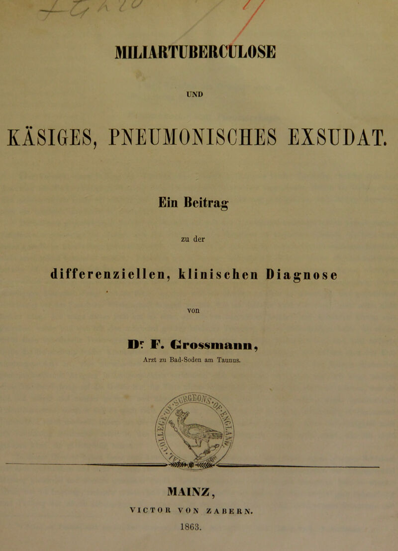 / MIL1ARTUBERCUL0SE UND KÄSIGES, PNEUMONISCHES EXSUDAT. Ein Beitrag zu der diffcrenziellen, klinischen Diagnose von Dt F. €«rossiimiui, Arzt zu Bad-Soden am Taunus. MAINZ, VICTOR VON ZAUER N. 1863.