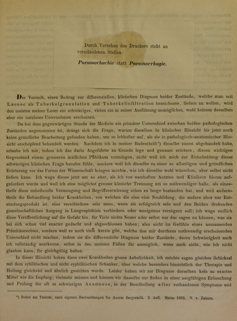 Durch Versehen des Druckers steht an verschiedenen Stellen: Pneumorhachie statt PneurTiorrhagie. Der Versuch, einen Beitrag zur differenziellen, klinischen Diagnose beider Zustände, welche man seit Laenec als Tu b e rke 1 gran u 1 atio n und Tuberkelinfiltration bezeichnete, liefern zu wollen, wird den meisten meiner Leser ein schwieriges, vielen ein in seiner Ausführung unmögliches, wohl keinem derselben aber ein nutzloses Unternehmen erscheinen. Da bei dem gegenwärtigen Stande der Medicin ein primärer Unterschied zwischen beiden pathologischen Zuständen angenommen ist, drängt sich die Frage, warum dieselben in klinischer Hinsicht bis jetzt noch keine gründliche Bearbeitung gefunden haben, um so lebhafter auf, als sie in pathologisch-anatomischer Hin- sicht erschöpfend behandelt wurden. Nachdem ich in meiner Badeschrift*) dieselbe zuerst abgehandelt habe, erlaube ich mir, indem ich das darin Angeführte zu Grunde lege und genauer erörtere , diesen wichtigen Gegenstand einem grösseren ärztlichen P&blikum vorzulegen, nicht weil ich mich zur Entscheidung dieser schwierigen klinischen Frage berufen fühle, sondern weil ich dieselbe zu einer so allseitigen und gründlichen Erörterung vor das Forum der Wissenschaft bringen möchte, wie ich dieselbe wohl wünschen, aber selbst nicht liefern kann. Ich wage dieses jetzt um so eher, als ich von namhaften Aerzten und Klinikern hierzu auf- gefordert wurde und weil ich eine möglichst genaue klinische Trennung um so nothwendiger halte, als einos- theils diese unheilsvolle Vermengung und Begriffsverwirrung schon zu lange bestanden hat, und weil andern- theils die Behandlung beider Krankheiten, von welchen die eine eine Neubildung, die andere aber nur Ent- zündungsprodukt ist, eine verschiedene sein muss, wenn sie erfolgreich sein und den Beiden drohenden gemeinschaftlichen Ausgang in Lungenphthisis verhindern oder wenigstens verzögern soll; ich wage endlich diese Veröffentlichung auf die Gefahr hin, für Viele nichts Neues oder selbst nur das sagen zu können, was sie bei sich schon viel exacter gedacht und abgeschlossen haben; also nicht im Gefühle eines anmassenden Prioritätsrechtes, sondern weil es noch viele Aerzte gibt, welche den mir durchaus nothw'ondig erscheinenden Unterschied nicht machen, indem sie die differenzielle Diagnose beider Zuständo, deren Schwierigkeit auch ich vollständig anerkenne, selbst in den meisten Fällen für unmöglich, wenn auch nicht, wie ich nicht glauben kann, für gleichgültig halten. In dieser Hinsicht haben diese zwei Krankheiten grosse Aehnlichkeit, ich möchte sagen gleiches Schicksal mit dem syhilitischen und nicht syphilitischen Schanker, über welche besonders hinsichtlich der Therapie und Heilung gleichviel und ähnlich gestritten wurde. Leider haben wir zur Diagnose derselben kein so exactes Mittel wie die Impfung; vielmehr müssen und können wir dasselbe nur finden in einer sorgfältigen Erforschung und Prüfung der oft so schwierigen Anamnese, in der Beurtheilung aller vorhandenen Symptome und ) Soden am Taunus, nach eigenen Beobachtungen für Aerzte dargestellt. 2. Aufl. Mainz 1862. V. v. Zubern.