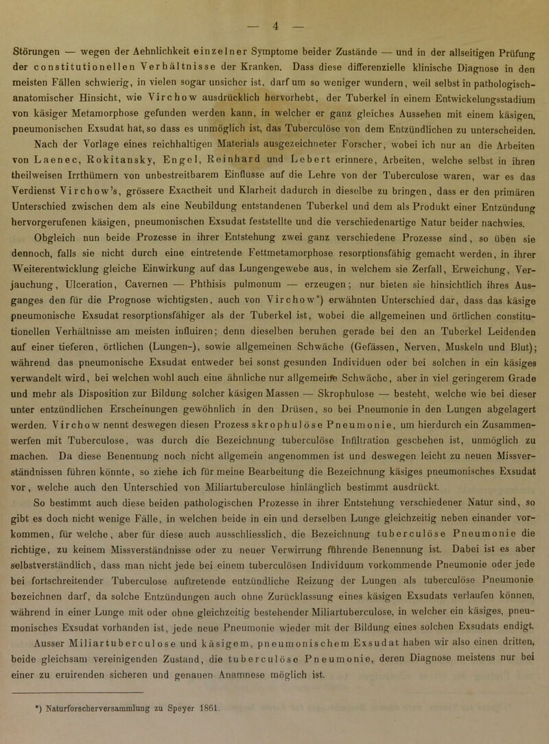 Störungen — wegen der Aehnlichkeit einzelner Symptome beider Zustände — und in der allseitigen Prüfung der constitutioneilen Verhältnisse der Kranken. Dass diese differenzielle klinische Diagnose in den meisten Fällen schwierig, in vielen sogar unsicher ist, darf um so weniger wundern, weil selbst in pathologisch- anatomischer Hinsicht, wie Virchow ausdrücklich hervorhebt, der Tuberkel in einem Entwickelungsstadium von käsiger Metamorphose gefunden werden kann, in welcher er ganz gleiches Aussehen mit einem käsigen, pneumonischen Exsudat hat, so dass es unmöglich ist, das Tuberculöso von dem Entzündlichen zu unterscheiden. Nach der Vorlage eines reichhaltigen Materials ausgezeichneter Forscher, wobei ich nur an die Arbeiten von Laenec, Rokitansky, Engel, Reinhard und Lebert erinnere, Arbeiten, welche selbst in ihren theilweisen Irrthümern von unbestreitbarem Einflüsse auf die Lehre von der Tuberculose waren, war es das Verdienst Virchow’s, grössere Exactheit und Klarheit dadurch in dieselbe zu bringen, dass er den primären Unterschied zwischen dem als eine Neubildung entstandenen Tuberkel und dem als Produkt einer Entzündung hervorgerufenen käsigen, pneumonischen Exsudat feststellte und die verschiedenartige Natur beider nachwies. Obgleich nun beide Prozesse in ihrer Entstehung zwei ganz verschiedene Prozesse sind, so üben sie dennoch, falls sie nicht durch eine eintretende Fettmetamorphose resorptionsfähig gemacht werden, in ihrer Weiterentwicklung gleiche Einwirkung auf das Lungengewebe aus, in welchem sie Zerfall, Erweichung, Ver- jauchung, Ulceration, Cavernen — Phthisis pulmonum — erzeugen; nur bieten sie hinsichtlich ihres Aus- ganges den für die Prognose wichtigsten, auch von Virchow*) erwähnten Unterschied dar, dass das käsige pneumonische Exsudat resorptionsfähiger als der Tuberkel ist, wobei die allgemeinen und örtlichen constitu- tioneilen Verhältnisse am meisten influiren; denn dieselben beruhen gerade bei den an Tuberkel Leidenden auf einer tieferen, örtlichen (Lungen-), sowie allgemeinen Schwäche (Gefässen, Nerven, Muskeln und Blut); während das pneumonische Exsudat entweder bei sonst gesunden Individuen oder bei solchen in ein käsiges verwandelt wird, bei welchen wohl auch eine ähnliche nur allgemeiife Schwäche, aber in viel geringerem Grade und mehr als Disposition zur Bildung solcher käsigen Massen — Skrophulose — besteht, welche wie bei dieser unter entzündlichen Erscheinungen gewöhnlich in den Drüsen, so bei Pneumonie in den Lungen abgelagert werden. Virchow nennt deswegen diesen Prozess skrophulose Pneumonie, um hierdurch ein Zusammen- werfen mit Tuberculose, was durch die Bezeichnung tuberculose Infiltration geschehen ist, unmöglich zu machen. Da diese Benennung noch nicht allgemein angenommen ist und deswegen leicht zu neuen Missver- ständnissen führen könnte, so ziehe ich für meine Bearbeitung die Bezeichnung käsiges pneumonisches Exsudat vor, welche auch den Unterschied von Miliartuberculose hinlänglich bestimmt ausdrückt. So bestimmt auch diese beiden pathologischen Prozesse in ihrer Entstehung verschiedener Natur sind, so gibt es doch nicht wenige Fälle, in welchen beide in ein und derselben Lunge gleichzeitig neben einander Vor- kommen, für 'welche, aber für diese auch ausschliesslich, die Bezeichnung tuberculose Pneumonie die richtige, zu keinem Missverständnisse oder zu neuer Verwirrung führende Benennung ist. Dabei ist es aber selbstverständlich, dass man nicht jede bei einem tuberculösen Individuum vorkommende Pneumonie oder jede bei fortschreitender Tuberculose auftretende entzündliche Reizung der Lungen als tuberculose Pneumonie bezeichnen darf, da solche Entzündungen auch ohne Zurücklassung eines käsigen Exsudats verlaufen können, während in einer Lunge mit oder ohne gleichzeitig bestehender Miliartuberculose, in welcher ein käsiges, pneu- monisches Exsudat vorhanden ist, jede neue Pneumonie wieder mit der Bildung eines solchen Exsudats endigt. Ausser Miliartuberculose und käsigem, pneumonischem Exsudat haben wir also einen dritten, beide gleichsam vereinigenden Zustand, die tuberculöso Pneumonie, deren Diagnose meistens nur bei einer zu eruirenden sicheren und genauen Anamnese möglich ist. *) Naturforscherversammlung zu Speyer 1861.