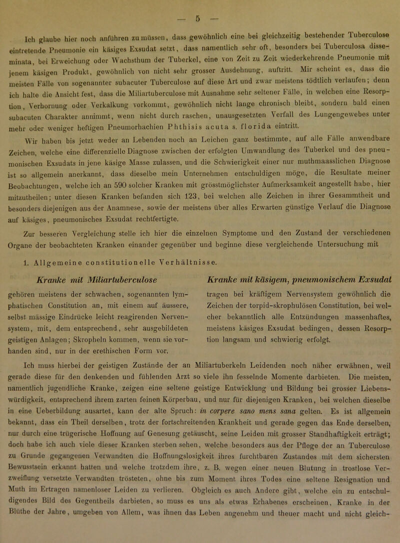 Ich glaube hier noch anführen zu müssen, dass gewöhnlich eine bei gleichzeitig bestehender luberculose eintretende Pneumonie ein käsiges Exsudat setzt, dass namentlich sehr oft, besonders bei Tuberculosa disse- minata, bei Erweichung oder Wachsthum der Tuberkel, eine von Zeit zu Zeit wiederkehrende Pneumonie mit jenem käsigen Produkt, gewöhnlich von nicht sehr grosser Ausdehnung, auftritt. Mir scheint es, dass die meisten Fälle von sogenannter subacuter Tuberculose auf diese Art und zwar meistens tödtlich verlaufen; denn ich halte die Ansicht fest, dass die Miliartuberculoso mit Ausnahme sehr seltener Fälle, in welchen eine Resorp- tion , Verhornung oder Verkalkung vorkommt, gewöhnlich nicht lange chronisch bleibt, sondern bald einen subacuten Charakter annimmt, wenn nicht durch raschen, unausgesetzten Verfall des Lungengewebes unter mehr oder weniger heftigen Pneumorhachien Phthisis acuta s. florida eintritt. Wir haben bis jetzt weder an Lebenden noch an Leichen ganz bestimmte, auf alle Fälle anwendbare Zeichen, welche eine differenziello Diagnose zwischen der erfolgten Umwandlung des Tuberkel und des pneu- monischen Exsudats in jene käsige Masse zulassen, und die Schwierigkeit einer nur muthmaasslichen Diagnose ist so allgemein anerkannt, dass dieselbe mein Unternehmen entschuldigen möge, die Resultate meiner Beobachtungen, weicheich an 590 solcher Kranken mit grösstmöglichster Aufmerksamkeit angestellt habe, hier mitzutheilen; unter diesen Kranken befanden sich 123, bei welchen alle Zeichen in ihrer Gesammtheit und besonders diejenigen aus der Anamnese, sowie der meistens über alles Erwarten günstige Verlauf die Diagnose auf käsiges, pneumonisches Exsudat rechtfertigte. Zur besseren Vergleichung stelle ich hier die einzelnen Symptome und den Zustand der verschiedenen Organe der beobachteten Kranken einander gegenüber und beginne diese vergleichende Untersuchung mit 1. Allgemeine Constitution eile Verhältnisse. Kranke mit Miliar luberculose gehören meistens der schwachen, sogenannten lym- phatischen Constitution an, mit einem auf äussere, selbst mässige Eindrücke leicht reagirenden Nerven- system, mit, dem entsprechend, sehr ausgebildeten geistigen Anlagen; Skropheln kommen, wenn sie vor- handen sind, nur in der erethischen Form vor. Kranke mit käsigem, pneumonischem Exsudat tragen bei kräftigem Nervensystem gewöhnlich die Zeichen der torpid-skrophulösen Constitution, bei wel- cher bekanntlich alle Entzündungen massenhaftes, meistens käsiges Exsudat bedingen, dessen Resorp- tion langsam und schwierig erfolgt. Ich muss hierbei der geistigen Zustände der an Miliartuberkeln Leidenden noch näher erwähnen, weil gerade diese für den denkenden und fühlenden Arzt so viele ihn fesselnde Momente darbieten. Die meisten, namentlich jugendliche Kranke, zeigen eine seltene geistige Entwicklung und Bildung bei grosser Liebens- würdigkeit, entsprechend ihrem zarten feinen Körperbau, und nur für diejenigen Kranken, bei welchen dieselbe in eine Ueberbildung ausartet, kann der alte Spruch: in corpere sano mens sana gelten. Es ist allgemein bekannt, dass ein Theil derselben, trotz der fortschreitenden Krankheit und gerade gegen das Ende derselben, nur durch eine trügerische Hoffnung auf Genesung getäuscht, seine Leiden mit grosser Standhaftigkeit erträgt; doch habe ich auch viele dieser Kranken sterben sehen, welche besonders aus der Pflege der an Tuberculose zu Grunde gegangenen Verwandten die Hoffnungslosigkeit ihres furchtbaren Zustandes mit dem sichersten Bewusstsein erkannt hatten und welche trotzdem ihre, z. B. wegen einer neuen Blutung in trostlose Ver- zweiflung versetzte Verwandten trösteten, ohne bis zum Moment ihres Todes eine seltene Resignation und Muth im Ertragen namenloser Leiden zu verlieren. Obgleich es auch Andere gibt, welche ein zu entschul- digendes Bild des Gegentheils darbieten, so muss es uns als etwas Erhabenes erscheinen, Kranke in der Blüthe der Jahre, umgeben von Allem, was ihnen das Leben angenehm und theuer macht und nicht gleich-