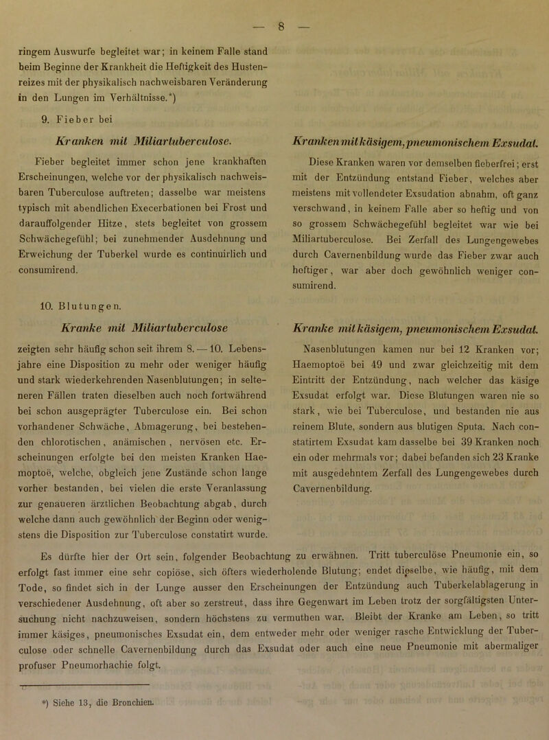 ringem Auswurfe begleitet war; in keinem Falle stand beim Beginne der Krankheit die Heftigkeit des Husten- reizes mit der physikalisch nachweisbaren Veränderung in den Lungen im Verhältnisse.*) 9. F i e b e r bei Kranken mit Miliarluberculosc. Fieber begleitet immer schon jene krankhaften Erscheinungen, welche vor der physikalisch nachweis- baren Tuberculose auftreten; dasselbe war meistens typisch mit abendlichen Execerbationen bei Frost und darauffolgender Hitze, stets begleitet von grossem Schwächegefühl; bei zunehmender Ausdehnung und Erweichung der Tuberkel wurde es continuirlich und consumirend. 10. Blutungen. Kranke mit Miliar tuberculose zeigten sehr häufig schon seit ihrem 8. — 10. Lebens- jahre eine Disposition zu mehr oder weniger häufig und stark wiederkehrenden Nasenblutungen; in selte- neren Fällen traten dieselben auch noch fortwährend bei schon ausgeprägter Tuberculose ein. Bei schon vorhandener Schwäche, Abmagerung, bei bestehen- den chlorotischen, anämischen , nervösen etc. Er- scheinungen erfolgte bei den meisten Kranken Hae- moptoe, welche, obgleich jene Zustände schon lange vorher bestanden, bei vielen die erste Veranlassung zur genaueren ärztlichen Beobachtung abgab, durch welche dann auch gewöhnlich der Beginn oder wenig- stens die Disposition zur Tuberculose constatirt wurde. Kranken mit käsigem,pneumonischem Exsudat. Diese Kranken waren vor demselben fieberfrei; erst mit der Entzündung entstand Fieber, welches aber meistens mit vollendeter Exsudation abnahm, oft ganz verschwand, in keinem Falle aber so heftig und von so grossem Schwächegefühl begleitet war wie bei Miliartuberculose. Bei Zerfall des Lungengewebes durch Cavernenbildung wurde das Fieber zwar auch heftiger, war aber doch gewöhnlich weniger con- sumirend. Kranke mit käsigem, pneumonischem Exsudat. Nasenblutungen kamen nur bei 12 Kranken vor; Haemoptoö bei 49 und zwar gleichzeitig mit dem Eintritt der Entzündung, nach welcher das käsige Exsudat erfolgt war. Diese Blutungen waren nie so stark, wie bei Tuberculose, und bestanden nie aus reinem Blute, sondern aus blutigen Sputa. Nach con- statirtem Exsudat kam dasselbe bei 39 Kranken noch ein oder mehrmals vor; dabei befanden sich 23 Kranke mit ausgedehntem Zerfall des Lungengewebes durch Cavernenbildung. Tritt tuberculose Pneumonie ein, so endet dieselbe, wie häufig, mit dem der Entzündung auch Tuberkelablagerung in im Leben trotz der sorgfältigsten Unter- Bleibt der Kranke am Leben, so tritt rasche Entwicklung der Tuber- Pneumonie mit abermaliger Es dürfte hier der Ort sein, folgender Beobachtung zu erwähnen, erfolgt fast immer eine sehr copiöse, sich öfters wiederholende Blutung; Tode, so findet sich in der Lunge ausser den Erscheinungen verschiedener Ausdehnung, oft aber so zerstreut, dass ihre Gegenwart suchung nicht nachzuweisen, sondern höchstens zu vermuthen war. immer käsiges, pneumonisches Exsudat ein, dem entweder mehr oder weniger culose oder schnelle Cavernenbildung durch das Exsudat oder auch eine neue profuser Pneumorhachie folgt. *) Siehe 13, die Bronchien.