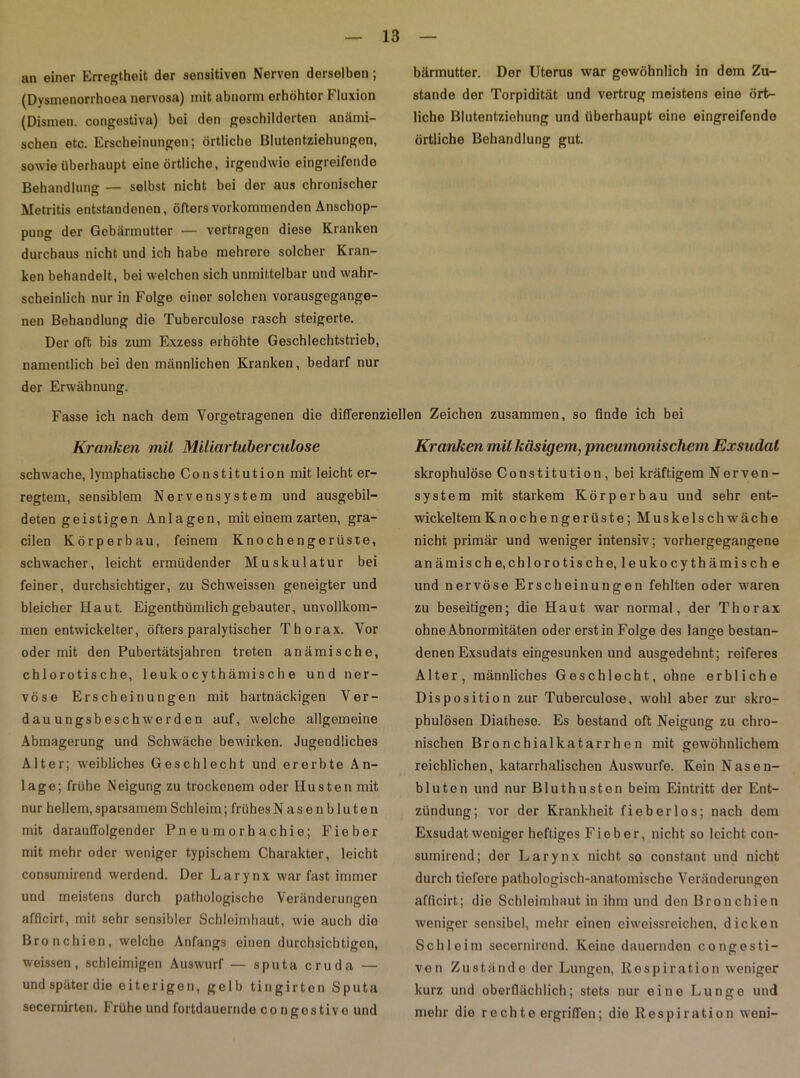an einer Erregtheit der sensitiven Nerven derselben; (Dysmenorrhoea nervosa) mit abnorm erhöhter Fluxion (Dismen. congestiva) bei den geschilderten anämi- schen etc. Erscheinungen; örtliche Blutentziehungon, sowie überhaupt eine örtliche, irgendwie eingreifende Behandlung — selbst nicht bei der aus chronischer Metritis entstandenen, öfters vorkommenden Anschop- pung der Gebärmutter — vertragen diese Kranken durchaus nicht und ich habe mehrere solcher Kran- ken behandelt, bei welchen sich unmittelbar und wahr- scheinlich nur in Folge einer solchen vorausgegange- nen Behandlung die Tuberculose rasch steigerte. Der oft bis zum Exzess erhöhte Geschlechtstrieb, namentlich bei den männlichen Kranken, bedarf nur der Erwähnung. bärmutter. Der Uterus war gewöhnlich in dem Zu- stande der Torpidität und vertrug meistens eine ört- liche Blutentziehung und überhaupt eine eingreifende örtliche Behandlung gut. Fasse ich nach dem Yorgetragenen die differenziellen Zeichen zusammen, so finde ich bei Kranken mil Miliar tuberculose schwache, lymphatische Constitution mit leicht er- regtem, sensiblem Nervensystem und ausgebil- deten geistigen Anlagen, mit einem zarten, gra- cilen Körperbau, feinem Knochengerüste, schwacher, leicht ermüdender Muskulatur bei feiner, durchsichtiger, zu Schweissen geneigter und bleicher Haut. Eigenthümlich gebauter, unvollkom- men entwickelter, öfters paralytischer Thorax. Vor oder mit den Pubertätsjahren treten anämische, chlorotische, 1 euk o cy th ämis ch e und ner- vöse Erscheinungen mit hartnäckigen Ver- dauungsbeschwerden auf, welche allgemeine Abmagerung und Schwäche bewirken. Jugendliches Alter; weibliches Geschlecht und ererbte An- lage; frühe Neigung zu trockenem oder Husten mit nur hellem, sparsamem Schleim; frühes Nasenbluten mit darauffolgender Pneumorhachie; Fieber mit mehr oder weniger typischem Charakter, leicht consumirend werdend. Der Larynx war fast immer und meistens durch pathologische Veränderungen afficirt, mit sehr sensibler Schleimhaut, wie auch die Bronchien, welche Anfangs einen durchsichtigen, weissen, schleimigen Auswurf — sputa cruda — und später die eiterigen, gelb tingirten Sputa secernirten. Frühe und fortdauernde congostive und Kranken mil käsigem, 'pneumonischem Exsudat skrophulöse Constitution, bei kräftigem Nerven- system mit starkem Körperbau und sehr ent- wickeltem Knoche ngerüste; Muskelschwäche nicht primär und weniger intensiv; vorhergegangene anämische,chlorotische, leukocythämische und nervöse Erscheinungen fehlten oder waren zu beseitigen; die Haut war normal, der Thorax ohne Abnormitäten oder erst in Folge des lange bestan- denen Exsudats eingesunken und ausgedehnt; reiferes Alter, männliches Geschlecht, ohne erbliche Disposition zur Tuberculose, wohl aber zur skro- phulösen Diathese. Es bestand oft Neigung zu chro- nischen Bronchialkatarrhen mit gewöhnlichem reichlichen, katarrhalischen Auswurfe. Kein Nasen- bluten und nur Bluthusten beim Eintritt der Ent- zündung; vor der Krankheit fieberlos; nach dem Exsudat weniger heftiges Fieber, nicht so leicht con- sumirend; der Larynx nicht so constant und nicht durch tiefere pathologisch-anatomische Veränderungen afficirt; die Schleimhaut in ihm und den Bronchien weniger sensibel, mehr einen eiweissreichen, dicken Schleim secernircnd. Keine dauernden congesti- ven Zustände der Lungen, Respiration weniger kurz und oberflächlich; stets nur eine Lunge und mehr die rechte ergriffen; die Respiration weni-