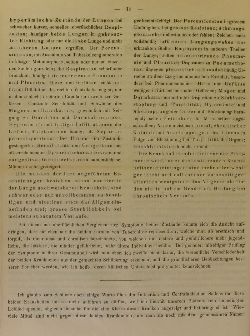 hyperämische Zustände der Lungen bei schwacher kurzer, schneller, oberflächlicher Respi- ration; häufiger beide Lungen in gekreuz- ter Richtung oder nur die linke Lunge und mehr im oberen Lappen ergriffen. Der Percus- sion s t o n, mit Ausnahme von Tuberkelconglomeraten in käsiger Metamorphose, selten oder nur an einzel- nen Stellen ganz leer; die Respiration scharf oder bronchial; häufig intercurrirende Pneumonie und Pleuritis. Herz und Gefässe leicht irri— tirt mit Dillatation des rechten Ventrikels, engen, nur in den schlecht ernährten Capillaren erweiterten Ge- fässen. Constante Sensibilität und Schwäche des Magens und Darmkanals, gewöhnlich mit Nei- gung zu Diarrhöen und Darmtuberculose; Hyperämien und fettige Infiltrationen der Leber; Milztumoren häufig; oft Nephritis parenchymatösa. Der Uterus im Zustande gesteigerter Sensibilität und Congestion bei oft erscheinender Dysmenorrhoea nervosa und congestiva; Gcschlechtstrieb namentlich bei Männern sehr gesteigert. Die meisten der hier angeführten Er- scheinungen bestehen schon vor der in der Lunge nachweisbaren Krankheit, sind schwer oder nur unvollkommen zu besei- tigen und alteriren stets das A 1 lgemein- befinden tief; grosse Sterblichkeit bei ger beeinträchtigt. Der Percussionston in grossem Umfang leer, bei grosser Resistenz; Athmungs- geräusche unbestimmt oder fehlen; Zeichen eines vollständig luftleeren Lungengewebes der erkrankten Stelle; Emphysem in anderen Theilen der Lunge; selten intercurrirende Pneumo- nie und Pleuritis; Disposition zu Pneumotho- rax; dagegen pleuritisches Exsudat häufig Ur- sache zu dem käsig pneumonischen Exsudat, beson- ders bei Pleuropneumonie. Herz und Gefässe weniger irritirt bei normalen Gefässen; Magen und Darmkanal normal oder Dispositon zu Stuhl Ver- stopfung und Torpidität; Hyperämie und t Anschoppung der Leber auf Blutstauung beru- hend; selten Fettleber; die Milz selten ange- schwollen ; Niere meistens normal; chronischer Katarrh und Anschoppungen des Uterus in Folge von Blutstauung bei Torpidität des Organs; Geschlechtstrieb nicht erhöht. Die Kranken befinden sich vor der Pneu- monie wohl, oder die bestehenden Krank- heitserscheinungen sind mehr oder weni- ger leicht und vollkommen zu beseitigen, alteriren wenigstens das Allgemeinbefin- den nie in hohem Grade; oft Heilung bei chronischem Verlaufe. meistens subacutem Verlaufe. Bei einem nur oberflächlichen Vergleiche der Symptome beider Zustände könnte sich die Ansicht auf- dringen, dass sie eben nur die beiden Formen von Tuberculose repräsentiren, welche man als erethisch und torpid, als mehr acut und chronisch bezoichnete, von welchen die erstere und gefährlichere mehr jugend- liche, die letztere, die minder gefährliche, mehr ältere Individuen befalle. Bei genauer, allseitiger Prüfung der Symptome in ihrer Gesammtheit wird man aber, ich zweifle nicht daran, die wesentliche Verschiedenheit der beiden Krankheiten aus der gemachten Schilderung erkennen, und die gründlicheren Beobachtungen bes- serer Forscher werden, wie ich hoffe, deren klinischen Unterschied prägnanter kennzeichnen. Ich glaube zum Schlüsse noch einige Worte über die Indication und Contraindication Sodens für diese beiden Krankheiten um so mehr anführen zu dürfen, w'eil ich hiermit unserem Badeort kein unbedingtes Loblied spende, obgleich derselbe für die eine Klasse dieser Kranken angezeigt und heilbringend ist. Wie- viele Mittel sind nicht gegen diese beiden Krankheiten, als man sie noch mit dem gemeinsamen Namen