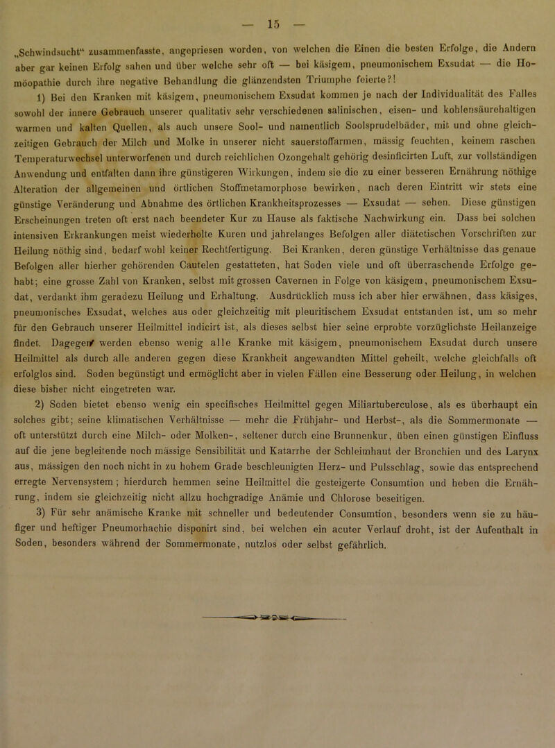 „Schwindsucht“ zusammenfasste, angepriesen worden, von welchen die Einen die besten Erfolge, die Andern aber gar keinen Erfolg sahen und über welche sehr oft — bei käsigem, pneumonischem Exsudat — die Ho- möopathie durch ihre negative Behandlung die glänzendsten Triumphe feierte?! 1) Bei den Kranken mit käsigem, pneumonischem Exsudat kommen je nach der Individualität des Ialles sowohl der innere Gebrauch unserer qualitativ sehr verschiedenen salinischen, eisen- und kohlensäurehaltigen warmen und kalten Quellen, als auch unsere Sool- und namentlich Soolsprudelbäder, mit und ohne gleich- zeitigen Gebrauch der Milch und Molke in unserer nicht sauerstoffarmen, mässig feuchten, keinem raschen Temperaturwechsel unterworfenen und durch reichlichen Ozongehalt gehörig desinflcirten Luft, zur vollständigen Anwendung und entfalten dann ihre günstigeren Wirkungen, indem sie die zu einer besseren Ernährung nöthige Alteration der allgemeinen und örtlichen Stoffmetamorphose bewirken, nach deren Eintritt wir stets eine günstige Veränderung und Abnahme des örtlichen Krankheitsprozesses — Exsudat — sehen. Diese günstigen Erscheinungen treten oft erst nach beendeter Kur zu Hause als faktische Nachwirkung ein. Dass bei solchen intensiven Erkrankungen meist wiederholte Kuren und jahrelanges Befolgen aller diätetischen Vorschriften zur Heilung nöthig sind, bedarf wohl keiner Rechtfertigung. Bei Kranken, deren günstige Verhältnisse das genaue Befolgen aller hierher gehörenden Cautelen gestatteten, hat Soden viele und oft überraschende Erfolge ge- habt; eine grosse Zahl von Kranken, selbst mit grossen Cavernen in Folge von käsigem, pneumonischem Exsu- dat, verdankt ihm geradezu Heilung und Erhaltung. Ausdrücklich muss ich aber hier erwähnen, dass käsiges, pneumonisches Exsudat, welches aus oder gleichzeitig mit pleuritischem Exsudat entstanden ist, um so mehr für den Gebrauch unserer Heilmittel indicirt ist, als dieses selbst hier seine erprobte vorzüglichste Heilanzeige findet. Dageger/ werden ebenso wenig alle Kranke mit käsigem, pneumonischem Exsudat durch unsere Heilmittel als durch alle anderen gegen diese Krankheit angewandten Mittel geheilt, welche gleichfalls oft erfolglos sind. Soden begünstigt und ermöglicht aber in vielen Fällen eine Besserung oder Heilung, in welchen diese bisher nicht eingetreten war. 2) Soden bietet ebenso wenig ein specifisches Heilmittel gegen Miliartuberculose, als es überhaupt ein solches gibt; seine klimatischen Verhältnisse — mehr die Frühjahr- und Herbst-, als die Sommermonate — oft unterstützt durch eine Milch- oder Molken-, seltener durch eine Brunnenkur, üben einen günstigen Einfluss auf die jene begleitende noch mässige Sensibilität und Katarrhe der Schleimhaut der Bronchien und des Larynx aus, mässigen den noch nicht in zu hohem Grade beschleunigten Herz- und Pulsschlag, sowie das entsprechend erregte Nervensystem ; hierdurch hemmen seine Heilmittel die gesteigerte Consumtion und heben die Ernäh- rung, indem sie gleichzeitig nicht allzu hochgradige Anämie und Chlorose beseitigen. 3) Für sehr anämische Kranke mit schneller und bedeutender Consumtion, besonders wenn sie zu häu- figer und heftiger Pneumorhachio disponirt sind, bei welchen ein acuter Verlauf droht, ist der Aufenthalt in Soden, besonders während der Sommermonate, nutzlos oder selbst gefährlich.