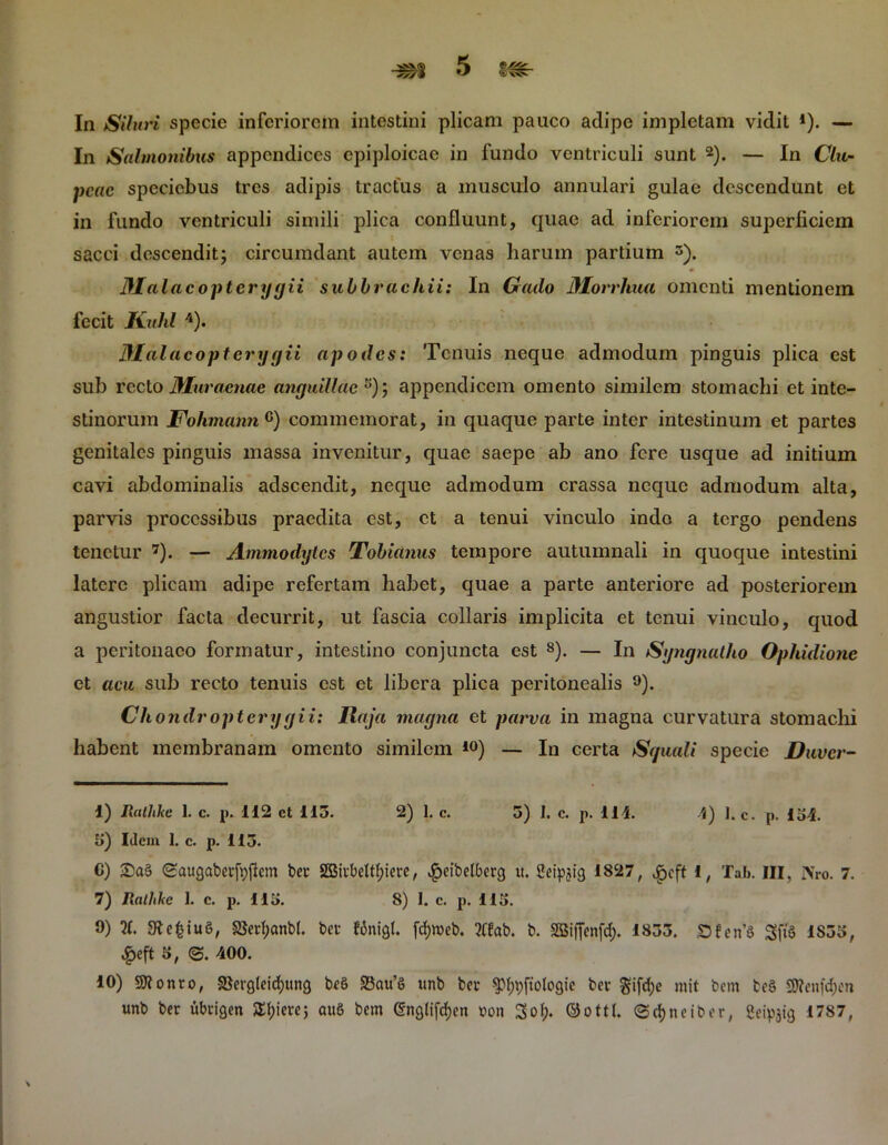 In Siluri specie inferiorem intestini plicam pauco adipe impletam vidit 4). — In Salmonibus appendices epiploicae in fundo ventriculi sunt 2). — In Clu- peae speciebus tres adipis tractus a musculo annulari gulae descendunt et in fundo ventriculi simili plica confluunt, quae ad inferiorem superficiem sacci descendit; circumdant autem venas harum partium 3). Malacopterygii subbrachii: In Grado Morrhua omenti mentionem fecit Kuhl 4). Malacoptcrygii apodes: Tenuis neque admodum pinguis plica est sub recto Muraenae anguillae 5 *); appendicem omento similem stomachi et inte- stinorum Fohmann c) commemorat, in quaque parte inter intestinum et partes genitales pinguis massa invenitur, quae saepe ab ano fere usque ad initium cavi abdominalis adseendit, neque admodum crassa neque admodum alta, parvis processibus praedita est, et a tenui vinculo indo a tergo pendens tenetur 7). — Ammodytcs Tobidnus tempore autumnali in quoque intestini latere plicam adipe refertam habet, quae a parte anteriore ad posteriorem angustior facta decurrit, ut fascia collaris implicita et tenui vinculo, quod a peritonaeo formatur, intestino conjuncta est 8). — In Syngnatho Ophidione et acu sub recto tenuis est et libera plica peritonealis 9 10). Chondropterygii: Raja magna et parva in magna curvatura stomachi habent membranam omento similem 40) — In certa Squali specie Duvcr- 1) Ratlikc 1. c. p. 112 ct 115. 2) 1. c. 5) I. c. p. 111. 4) 1. c. p. 154. 5) Idem 1. c. p. 115. C) 2)a§ Saugabet-fyjlcm bet 2Btt-bettf)iei-e, $eibelberg it. Seipjtg 1827, £cft i, Tab. III, iVro. 7. 7) Rnthkc 1. c. p. 115. 8) I. c. p. 115. 9) X SRefctuS, §8ed;anb(. bev fonigl. fcfyweb. ?tfab. b. SBiffenfd;. 1855. DfenS gffe 1S55, £eft 5, <3. 400. 10) Sttonto, S$erg(eid)ung beS 2$au’S unb bev $M;t;ftoIogie bet gifdje mit bem bcS SSRenfdjen unb ber ubrigen $£f)iere; auS bcm @ngtifd)cn ron ©ott(. <3d)neiber, fieipjig 1787, \
