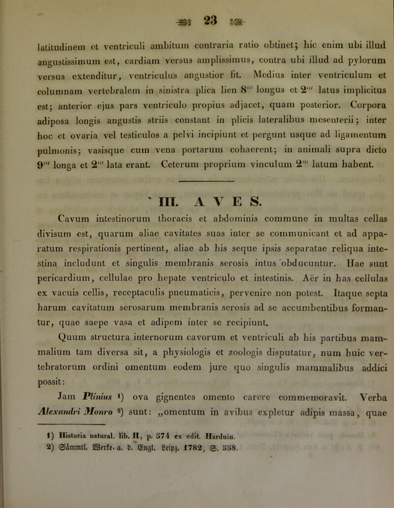 latitudinem et ventriculi ambitum contraria ratio obtinet; hic enim ubi illud angustissimum est, cardiam versus amplissimus, contra ubi illud ad pylorum versus extenditur, ventriculus angustior lit. Medius inter ventriculum et columnam vertebralem in sinistra plica lien 8' longus et 2' latus implicitus est; anterior ejus pars ventriculo propius adjacet, quam posterior. Corpora adiposa longis angustis striis constant in plicis lateralibus mesenterii; inter hoc et ovaria vel testiculos a pelvi incipiunt et pergunt usque ad ligamentum pulmonis; vasisque cum vena portarum cohaerent; in animali supra dicto 9' longa et 2' lata erant. Ceterum proprium vinculum 2' latum habent. * III. AVES. Cavum intestinorum thoracis et abdominis commune in multas cellas divisum est, quarum aliae cavitates suas inter se communicant et ad appa- ratum respirationis pertinent, aliae ab his seque ipsis separatae reliqua inte- stina includunt et singulis membranis serosis intus 'obducuntur. Hae sunt pericardium, cellulae pro hepate ventriculo et intestinis. Aer in has cellulas ex vacuis cellis, receptaculis pneumaticis, pervenire non potest. Itaque septa harum cavitatum serosarum membranis serosis ad se accumbentibus forman- tur, quae saepe vasa et adipem inter se recipiunt. Quum structura internorum cavorum et ventriculi ab his partibus mam- malium tam diversa sit, a physiologis et zoologis disputatur, num huic ver- tebratorum ordini omentum eodem jure quo singulis mammalibus addici possit: Jam Plinius *) ova gignentes omento carere commemoravit. Verba Alexandri Monro 1 2) sunt: „omentum in avibus expletur adipis massa, quae 1) Historia natural. li!>. II, p. J>74 ex edit. Ilarduin. 2) (gdmmtl. SBerfe. a. b. (Sugi. Setpj. 1782, 858.