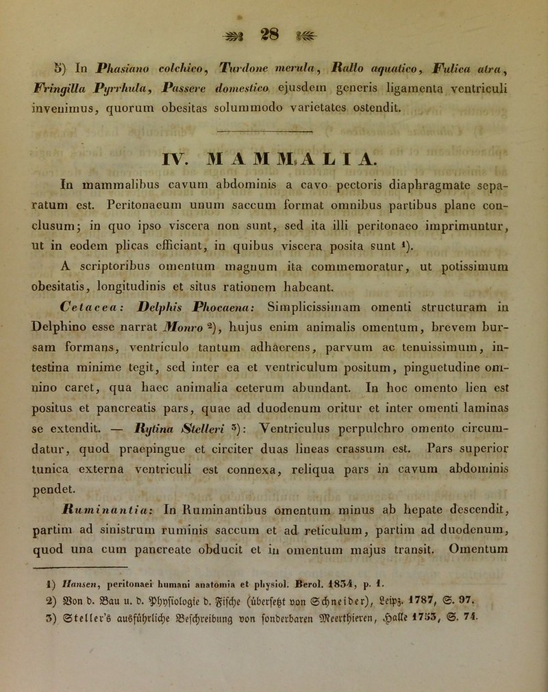 5) In Phasiano colcldco, Purdone menda, Rallo aquatico. Fulica atra. Fringilla Pyrrhvla, Passere domestico ejusdem generis ligamenta ventriculi invenimus, quorum obesitas solummodo varietates ostendit. IV. M A 31 31, A LIA. In mammalibus cavum abdominis a cavo pectoris diaphragmate sepa- ratum est. Peritonaeum unum saccum format omnibus partibus plane con- clusum ; in quo ipso viscera non sunt, sed ita illi peritonaeo imprimuntur, ut in eodem plicas efficiant, in quibus viscera posita sunt l). A scriptoribus omentum magnum ita commemoratur, ut potissimum obesitatis, longitudinis et situs rationem habeant. Cetacea: Delphis Phocaena: Simplicissimam omenti structuram in Delphino esse narrat Monro 2), hujus enim animalis omentum, brevem bur- sam formans, ventriculo tantum adhaerens, parvum ac tenuissimum, in- testina minime tegit, sed inter ea et ventriculum positum, pinguetudine om- nino caret, qua haec animalia ceterum abundant. In hoc omento lien est positus et pancreatis pars, quae ad duodenum oritur et inter omenti laminas se extendit. — Rgt ina Stelleri 3): Ventriculus perpulchro omento circum- datur, quod praepingue et circiter duas lineas crassum est. Pars superior tunica externa ventriculi est connexa, reliqua pars in cavum abdominis pendet. R u.minantia: In Ruminantibus omentum minus ab hepate descendit, partim ad sinistrum ruminis saccum et ad reticulum, partim ad duodenum, quod una cum pancreate obducit et in omentum majus transit. Omentum 1) Ilansen, peritonaei humani anatomia et physiol. Berol. 1834, p. I. 2) SSon t>. 23au u. b. ^pi^fiologie b. $ifd;e (uberfe^t »on ©cfyneiber), Seipj. 1787, 97. 3) ©tcHev’6 au§fuf)rlid;e SSefcfymtmng von fonbf rbaven , .fjafle 1753, ©. 74.