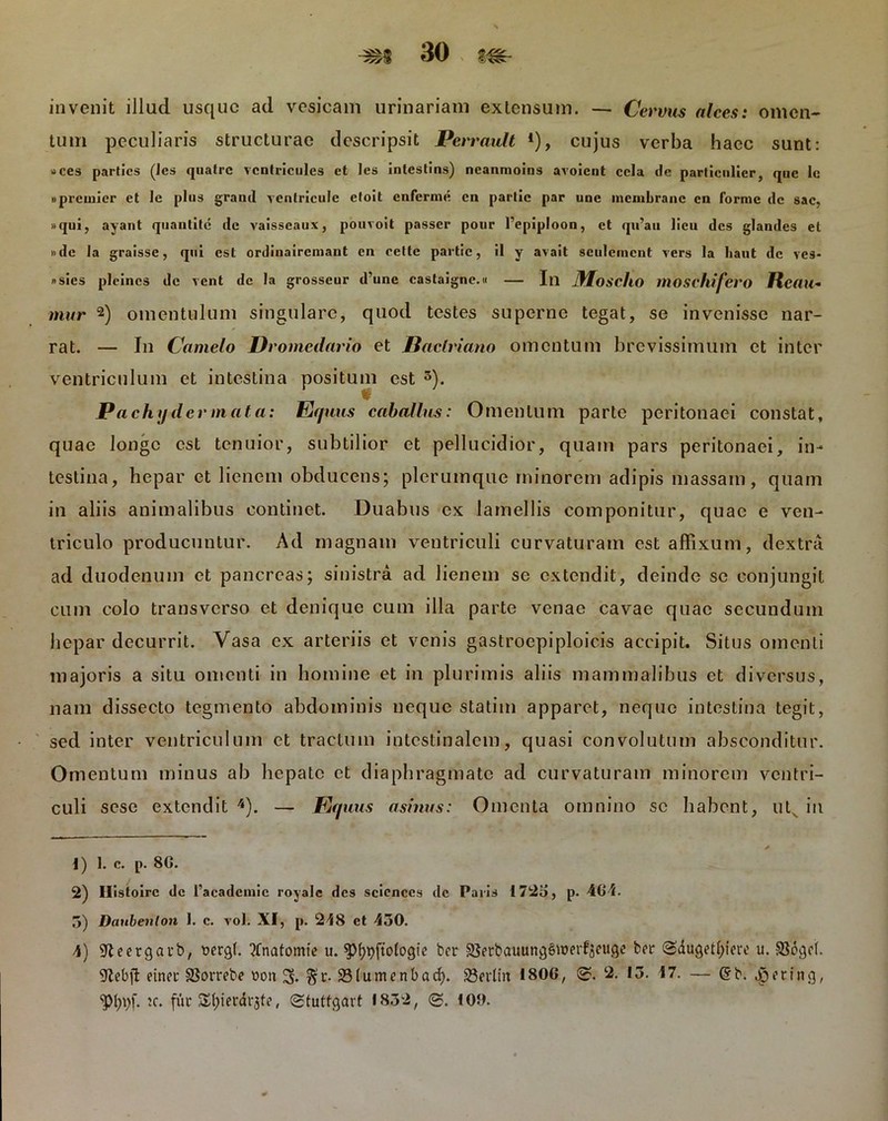 invenit illud usque ad vesicam urinariam extensum. — Cervus alces: omen- tum peculiaris structurae descripsit Pcrrault *), cujus verba haec sunt: »ces parties (Jcs quatre vcntricules ct les inlestins) neanmoins avoient cela cic particnlier, que Ic «preuiier et le plus grand ventricule eloit enferme en partic par une mcmbranc cn forme de sac. »qui, ayant quantite de vaisseaux, pouvoit passer pour 1’epiploon, et qu’au licu des glandes et »dc la graisse, qui est ordinairemant en eette partic, il y avait seulcincnt vers la liaut de ves- »sies pleincs de vent de Ia grosseur d’une castaigne.u — In 3Iosc1iO moscllifcro ftcau* mur * 1 2 * 4) omentulum singulare, quod testes superne tegat, se invenisse nar- rat. — In Camelo Dromedario et Bactriano omentum brevissimum et inter ventriculum et intestina positum est 5). Pachydcrmata: Equus caballus: Omentum parte peritonaei constat, quae longe est tenuior, subtilior et pellucidior, quam pars peritonaei, in- testina, hepar et lienem obducens; plerumque minorem adipis massam, quam in aliis animalibus continet. Duabus ex lamellis componitur, quae e ven- triculo producuntur. Ad magnam ventriculi curvaturam est affixum, dextra ad duodenum ct pancreas; sinistra ad lienem sc extendit, deinde se conjungit cum colo transverso et denique cum illa parte venae cavae quae secundum hepar decurrit. Vasa ex arteriis et venis gastroepiploicis accipit. Situs omenti majoris a situ omenti in homine et in plurimis aliis mammalibus et diversus, nam dissecto tegmento abdominis neque statim apparet, neque intestina tegit, sed inter ventriculum et tractum intestinalem, quasi convolutum absconditur. Omentum minus ab hepate ct diaphragmate ad curvaturam minorem ventri- culi sesc extendit '*). — Eq uus asinus: Omenta omnino sc habent, uts in * 1) 1. c. p. 80. 2) Ilistoire de 1’acadcniic royale des scicnccs dc Paris i 72o, p. 464. 5) Daubeiilon 1. c. vol. XI, p. 218 ct 430. 4) SKeergarb, t>ergt. ?tnatomie u. ^pjMogie bcr 58etbauung§werf3euge ber (Sdugct^iere u. $dgc(. 9tebjl einec SSorrebe t>ou 3« $r. 23lumenbadj. 23ertm 1806, §?. 2. 13. 47. — '(S'b. dpeting, tc. fur Sfyierarjte, Stutfgavt 1832, <£. 100.
