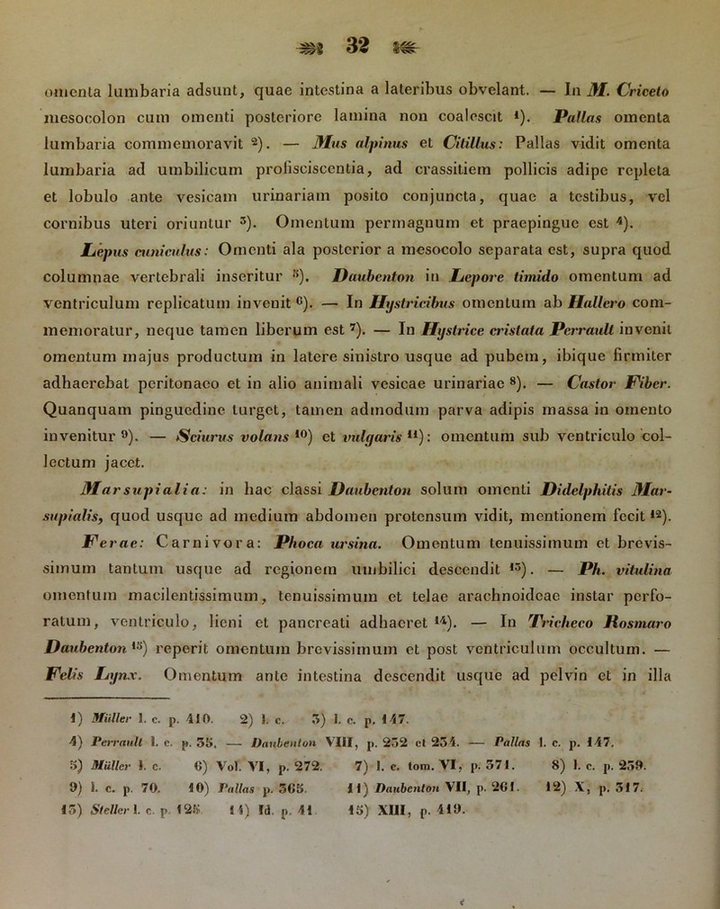 omenta lumbaria adsunt, quae intestina a lateribus obvelant. — In M. Criceto mesocolon cum omenti posteriore lamina non coalescit *). Pallas omenta lumbaria commemoravit 2). — Mus alpinus et Citillus: Pallas vidit omenta lumbaria ad umbilicum prolisciscentia, ad crassitiem pollicis adipe repleta et lobulo ante vesicam urinariam posito conjuncta, quae a testibus, vel cornibus uteri oriuntur 3). Omentum permagnum et praepingue est 4). Lepus cuniculus: Omenti ala posterior a mesocolo separata est, supra quod columnae vertebrali inseritur s). Daubenton in Lepore timido omentum ad ventriculum replicatum invenit G). — In Hystricibus omentum ab Hallero com- memoratur, neque tamen liberum est 7). — In Hystrice cristata Perraull invenit omentum majus productum in latere sinistro usque ad pubem, ibique firmiter adhaerebat peritonaeo et in alio animali vesicae urinariae 8). — Castor Fiber. Quanquam pinguedine turget, tamen admodum parva adipis massa in omento invenitur9). — Sciurus volans10) et vulgaris11): omentum sub ventriculo col- lectum jacet. Marsupialia: in hac classi Daubenton solum omenti Didelphitis Mar- supialis, quod usque ad medium abdomen protensum vidit, mentionem fecit12). Fe rae: Carnivora: Phoca ursina. Omentum tenuissimum et brevis- simum tantum usque ad regionem umbilici descendit 15). — Ph. vitulina omentum macilentissimum, tenuissimum et telae arachnoideae instar perfo- ratum, ventriculo, lieni et pancreati adhaeret14). — In Tricheco Hosmaro Daubenton ,s) reperit omentum brevissimum et post ventriculum occultum. — Felis Lynx. Omentum ante intestina descendit usque ad pelvin et in illa 4) Mulier 1. c. p. 410. 2) I. c. 5) I. c. p. 147. 4) Perrault i. c. p. 55. — Daubenton VIII, p. 232 ct 254. — Pallas 1. c. p. 147, 5) Mulier I. c. 6) Vol. VI, p. 272. 7) 1. c. tom. VI, p. 571. 8) 1. c. p. 259. 9) I. c. p. 70. 10) Pallas p. 565. II) Daubenton VII, p. 261. 12) X, p. 317. 15) Steller 1. c. p. 125 fi 4) Id. p. 41 15) XIII, p. 419.