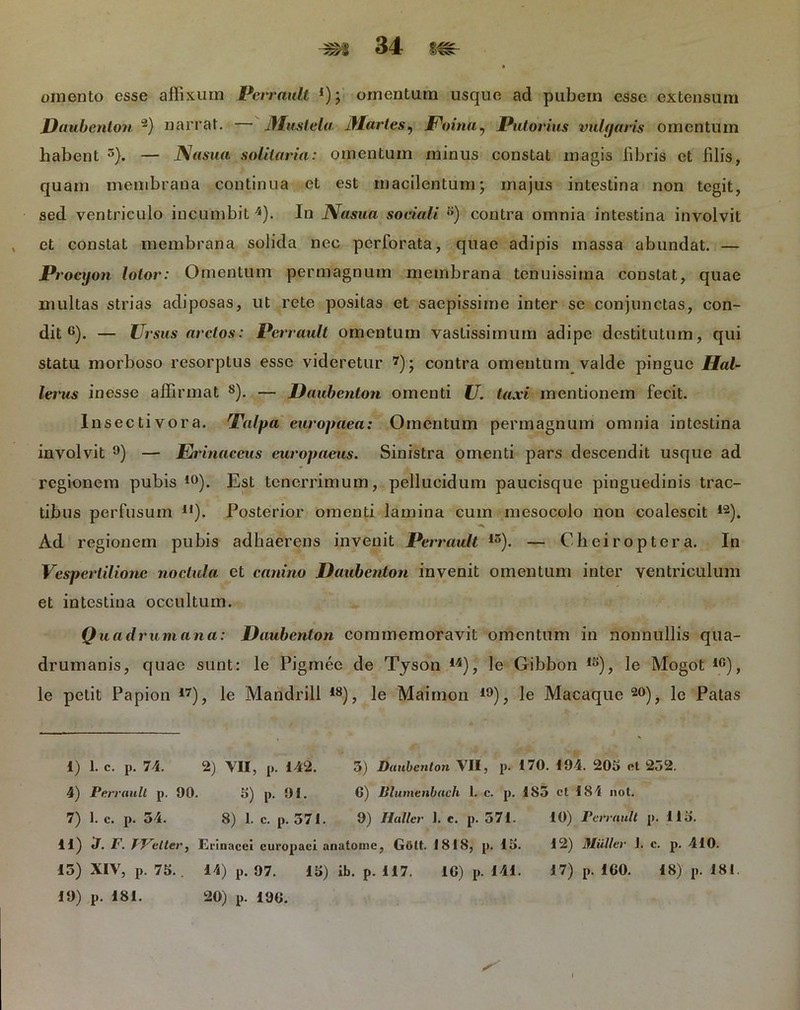 omento esse affixum Perrault l 11); omentum usque ad pubem esse extensum Daubenton ~) narrat. — Mustela Martes, JPoma, Potorius vulgaris omentum habent 3). — Nasua solitaria: omentum minus constat magis libris et filis, quam membrana continua et est macilentum; majus intestina non tegit, sed ventriculo incumbit 4). In JSfasua sociali ®) contra omnia intestina involvit , et constat membrana solida nec perforata, quae adipis massa abundat. — Procyon lotor: Omentum permagnum membrana tenuissima constat, quae multas strias adiposas, ut rete positas et saepissime inter se conjunctas, con- dit 6). — Ursus arctos: Perrault omentum vastissimum adipe destitutum, qui statu morboso resorptus esse videretur 7); contra omentum valde pingue Hal- lerus inesse affirmat 8). — Daubenton omenti U. taxi mentionem fecit. Insectivora. Talpa europaea: Omentum permagnum omnia intestina involvit 9) — Erinaceus europaeus. Sinistra omenti pars descendit usque ad regionem pubis 10). Est tenerrimum, pellucidum paucisque pinguedinis trac- tibus perfusum li). Posterior omenti lamina cum mesocolo non coalescit 12). Ad regionem pubis adhaerens invenit Perrault 15). — Cheiroptera. In Vespertilione noclula et canino Daubenton invenit omentum inter ventriculum et intestina occultum. Quadrum ana: Daubenton commemoravit omentum in nonnullis qua- drumanis, quae sunt: le Pigmee de Tyson 14), le Gibbon 1S), le Mogot iG), le petit Papion 17), le Mandrill 18), le Maimon 19), le Macaque 20), le Patas 1) 1. c. p. 74. 2) VII, p. 142. 5) Daubenton VII, p. 170. 194. 205 et 252. 4) Perrault p. 90. 5) p. 91. 6) lilumenbach 1. c. p. 185 ct 184 not. 7) 1. c. p. 54. 8) 1. c. p. 571. 9) Haller 1. c. p. 571. 10) Perrault p. 115. 11) J. F. fFetter, Erinacei curopaei anatome, Gott. 1818, p. 15. 12) Mulier i. c. p. 410. 15) XIV, p. 75.. 14) p. 97. 15) ib. p. 117. 16) p. 141. 17) p. 160. 18) p. 181. 19) p. 181. 20) p. 196.