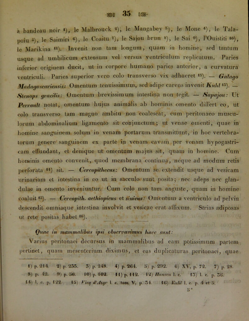 a bandeau noir *), lc Malbrouck 2), lc Mangabcy •'), lc Mone «), le Tala- poiu «), le Saimiri «), lc Coaitu 7 8 *), le Sajou brun «), le Sai »), 1’Ouisliti io), lc Marikina n). Invenit non tam longum, quam in homine, sed tantum usque ad umbilicum extensum vel versus ventriculum replicatum. Paries inferior originem ducit, ut in corpore humano paries anterior, a curvatura ventriculi. Paries superior vero colo transverso vix adhaeret «). — Galago Madagascaiiensis: Omentum tenuissimum, sed adipe carens invenit Kulil *»). — Steti ops gracilis: Omentum brevissimum intestina non tegit. — Sapajou: Ut Pen ault notat, omentum hujus animalis ab hominis omento differt eo, ut colo transverso tam magno ambitu non coalescat, cum peritonaeo muscu- lorum abdominalium ligamento sit conjunctum; ut venae omenti, quae in homine sanguinem solum in venam portarum transmittunt, in hoc vertebra- torum genere sanguinem ex parte in venam cavam per venam hypogastri- cam effundant, et denique ut omentum majus sit, quam in homine. Cum hominis omento convenit, quod membrana continua, neque ad modum retis perforata 14) sit. — Cercopithecus: Omentum se extendit usque ad vesicam urinariam et intestina in eo ut in sacculo sunt posita; nec adeps nec glan- dulae in omento inveniuntur. Cum colo non tam anguste, quam in homine coaluit,s). — (Jercopith. aethiopicus et simem: Omentum a ventriculo ad pelvin descendit onmiaque intestina involvit et vesicae erat affixum. Strias adiposas ut rete positas habet 1G). Quae in mammalibus ipsi obserygmmus haec sunt: Varius peritonaei decursus in mammalibus ad eam potissimum partem pertinet, quam mesenterium diximus, et eas duplicaturas peritonaei, quae 1) P. 214. 2) p. 235. 3) p. 248. 4) p. 2G4. S) p. 282. (i) XV, p. 72. 7) p. 28. 8) p. 42. 5») p. K6. IO) p. 102. H) p. 112. 12) Hmiscn 1. c. 13) 1. c. p. 50.