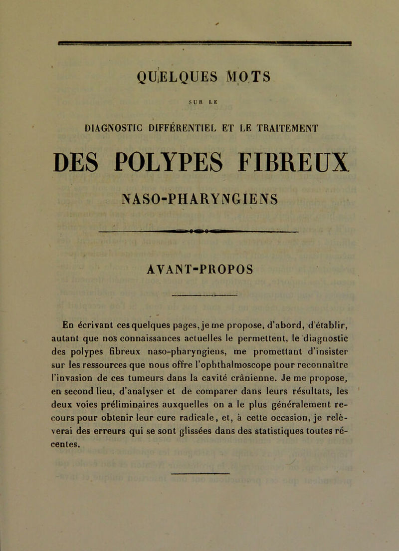 QUELQUES MOTS SUR I. K DIAGNOSTIC DIFFÉRENTIEL ET LE TRAITEMENT DES POLYPES FIBREUX NASO-PHARYNGIENS — AYANT-PROPOS En écrivant cesquelques pages, je me propose, d’abord, d’établir, autant que nos connaissances actuelles le permettent, le diagnostic des polypes fibreux naso-pharyngiens, me promettant d’insister sur les ressources que nous offre l’ophthalmoscope pour reconnaître l’invasion de ces tumeurs dans la cavité crânienne. Je me propose, en second lieu, d’analyser et de comparer dans leurs résultats, les deux voies préliminaires auxquelles on a le plus généralement re- cours pour obtenir leur cure radicale, et, à cette occasion, je relè- verai des erreurs qui se sont glissées dans des statistiques toutes ré- centes.