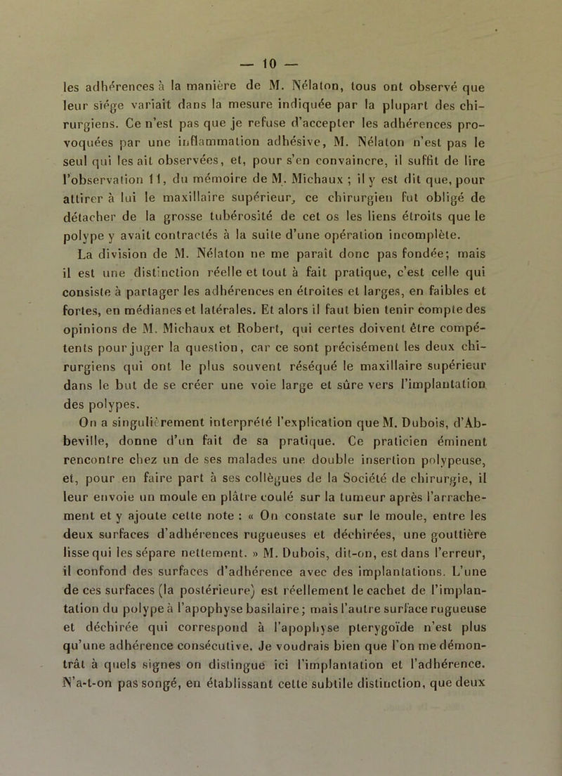 les adhérences à la manière de M. INélaton, tous ont observé que leur siège variait dans la mesure indiquée par la plupart des chi- rurgiens. Ce n’est pas que je refuse d’accepter les adhérences pro- voquées par une inflammation adhésive, M. INélaton n’est pas le seul qui lésait observées, et, pour s’en convaincre, il suffit de lire l’observation 11, du mémoire de M. Michaux ; il y est dit que, pour attirer à lui le maxillaire supérieur, ce chirurgien fut obligé de détacher de la grosse tubérosité de cet os les liens étroits que le polype y avait contractés à la suite d’une opération incomplète. La division de M. Nélalon ne me paraît donc pas fondée; mais il est une distinction réelle et tout à fait pratique, c’est celle qui consiste à partager les adhérences en étroites et larges, en faibles et fortes, en médianes et latérales. Et alors il faut bien tenir compte des opinions de M. Michaux et Robert, qui certes doivent être compé- tents pour juger la question, car ce sont précisément les deux chi- rurgiens qui ont le plus souvent réséqué le maxillaire supérieur dans le but de se créer une voie large et sûre vers l’implantation des polypes. On a singulièrement interprété l’explication queM. Dubois, d’Ab- beville, donne d’un fait de sa pratique. Ce praticien éminent rencontre chez un de ses malades une double insertion polypeuse, et, pour en faire part à ses collègues de la Société de chirurgie, il leur envoie un moule en plâtre coulé sur la tumeur après l’arrache- ment et y ajoute cette note : « On constate sur le moule, entre les deux surfaces d’adhérences rugueuses et déchirées, une gouttière lisse qui les sépare nettement. » M. Dubois, dit-on, est dans l’erreur, il confond des surfaces d’adhérence avec des implantations. L’une de ces surfaces (la postérieure) est réellement le cachet de l’implan- tation du polype à l’apophyse basilaire ; mais l’autre surface rugueuse et déchirée qui correspotid à l’apophyse pterygoïde n’est plus qu’une adhérence consécutive. Je voudrais bien que l’on me démon- trât à quels signes on distingué ici l’implantation et l’adhérence. IN’a-t-on pas songé, en établissant celle subtile distinction, que deux