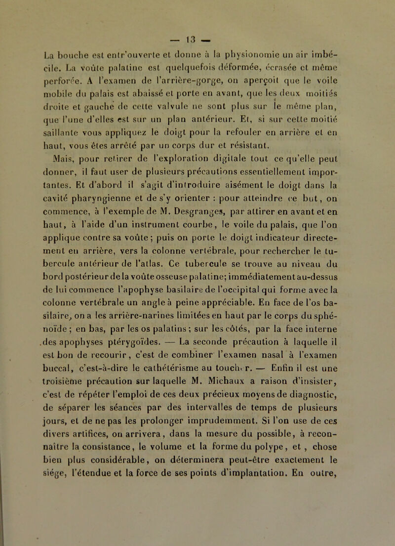 La bouche est enfr’ouverte et donne à la physionomie un air imbé- cile. La voûte palatine est quelquefois déformée, écrasée et même perforée. A l’examen de l’arrière-gorge, on aperçoit que le voile mobile du palais est abaissé et porte en avant, que les deux moitiés droite et gauche de cette valvule ne sont plus sur le même plan, que l’une d’elles est sur un plan antérieur. Et, si sur cette moitié saillante vous appliquez le doigt pour la refouler en arrière et en haut, vous êtes arrêté par un corps dur et résistant. Mais, pour retirer de l’exploration digitale tout ce qu’elle peut donner, il faut user de plusieurs précautions essentiellement impor- tantes. Et d’abord il s’agit d’introduire aisément le doigt dans la cavité pharyngienne et de s’y orienter : pour atteindre ce but, on commence, à l’exemple de M. Desgranges, par attirer en avant et en haut, à l’aide d’un instrument courbe, le voile du palais, que l’on applique contre sa voûte; puis on porte le doigt indicateur directe- ment en arrière, vers la colonne vertébrale, pour rechercher le tu- bercule antérieur de l’atlas. Ce tubercule se trouve au niveau du bord postérieur de la voûte osseuse palatine; immédiatement au-dessus de lui commence l’apophyse basilaire de l’occipital qui forme avec la colonne vertébrale un angle à peine appréciable. En face de l’os ba- silaire, on a les arrière-narines limitées en haut par le corps du sphé- noïde ; en bas, par les os palatins ; sur les côtés, par la face interne .des apophyses ptérygoïdes. — La seconde précaution à laquelle il est bon de recourir, c’est de combiner l’examen nasal à l’examen buccal, c’est-à-dire le cathétérisme au toucher. — Enfin il est une troisième précaution sur laquelle M. Michaux a raison d’insister, c’est de répéter l’emploi de ces deux précieux moyens de diagnostic, de séparer les séances par des intervalles de temps de plusieurs jours, et de ne pas les prolonger imprudemment. Si l’on use de ces divers artifices, on arrivera, dans la mesure du possible, à recon- naître la consistance, le volume et la forme du polype, et , chose bien plus considérable, on déterminera peut-être exactement le siège, l’étendue et la force de ses points d’implantation. En outre,