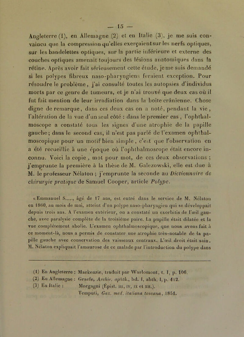 Angleterre (1), en Allemagne (2) et en Italie (3), je me suis con- vaincu que la compression qu’elles exerçaientsur les nerfs optiques, sur les bandelettes optiques, sur la partie inférieure et externe des couches optiques amenait toujours des lésions anatomiques dans la rétine. Après avoir fait sérieusement cette étude, je me suis demandé si les polypes fibreux naso-pharyngiens feraient exception. Pour résoudre le problème, j’ai consulté toutes les autopsies d’individus morts par ce genre de tumeurs, et je n’ai trouvé que deux cas où il fut fait mention de leur irradiation dans la boite crânienne. Chose digne de remarque, dans ces deux cas on a noté, pendant la vie, l’altération de la vue d’un seul côté : dans le premier cas , l’ophthal- moseope a constaté tous les signes d’une atrophie de la papille gauche; dans le second cas, il n’est pas parlé de l’examen ophthal- moscopique pour un motif bien simple, c’est que l’observation en a été recueillie à une époque où l’ophthalmoscope était encore in- connu. Voici la copie , mot pour mot, de ces deux observations ; j’emprunte la première à la thèse de M. Galezowski, elle est due à M. le professeur Nélaton ; j'emprunte la seconde au Dictionnaire cle chirurgie pratique de Samuel Cooper, article Polype. «Emmanuel S âgé de !7 ans, est entré clans le service de M. Nélaton en 1860, au mois de mai, atteint d’un polype naso-pharyngien qui se développait depuis trois ans. A l’examen extérieur, on a constaté un exorbitis de l’œil gau- che, avec paralysie complète de la troisième paire. La pupille était dilatée et la vue complètement abolie. L’examen ophthalmoscopique, que nous avons fait à ce moment-là, nous a permis de constater une atrophie très-notable de la pa- pille gauche avec conservation des vaisseaux centraux. L’œil droit était sain. M. Nélaton expliquait l’amaurose de ce malade par l’introduction du polype dans (1) En Angleterre: Mackenzie, traduit par Warlomont, t. I, p. 106. (2) En Allemagne : Graefe, Archiv. ophtli., bd. I, abth. I, p. 4l2. (3) En Italie : Morgagni (Épisl. ut, tv, ix et xu.). Tempuli, Gaz. mcd. ilaliana toscana, 1851.