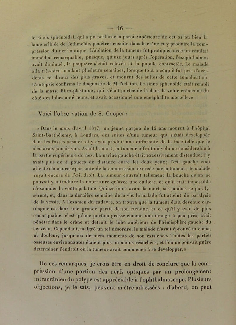 le sinus sphénoïdal, qui a pu perforer la paroi supérieure de cet os ou bien la lame criblée de l’elhmoïde, pénétrer ensuite dans le crâne et y produire la com- pression du nerf optique. L’ablation delà tumeur fut pratiquée avec un résultat immédiat remarquable, puisque, quinze jours après l’opération, l’exophlhalmos avait diminué, la paupière «'était relevée et la pupille contractée. Le malade, alla très-bien pendant plusieurs semaines, lorsque tout à coup il fut pris d’acci- dents cérébraux des plus graves, et mourut des suites de cette complication. L’autopsie confirma le diagnostic de M. Nélaton. Le sinus sphénoïde était rempli de la masse fibro-plaslique, qui s’élail portée de là dans la voûte crânienne du côté des lobes antérieurs, et avait occasionné une encéphalite mortelle.» Voici l'observation de S. Cooper: :< Dans le mois d’avril 1817, un jeune garçon de 12 ans mourut à l’hôpital Saint-Barthélemy, à Londres, des suites d’une tumeur qui s’était développée dans les fosses nasales, et y avait produit une difformité de la face telle que je n’en avais jamais vue. Avantja mort, la tumeur offrait un volume considérable à la partie supérieure du nez. La narine gauche était excessivement distendue; il y avait plus de 4 pouces de distance entre les deux yeux; l’œil gauche était affecté d’amaurose par suite de la compression exercée par la tumeur; le malade voyait encore de l’œil droit. La tumeur couvrait tellement la bouche qu’on ue pouvait y introduire la nourriture qu’avec une cuillère, et qu’il était impossible d’examiuer la voûte palatine. Quinze jours avant la mort, ses jambes se paraly- sèrent, et, dans la dernière semaine de la vie, le malade fut atteint de paralysie de la vessie. A l’examen du cadavre, on trouva que la tumeur était devenue car- tilagineuse dans une grande partie de sou étendue, et ce qu’il y avait de plus remarquable, c’est qu’une portion grosse comme une orange à peu près, avait pénétré dans le crâne et détruit le lobe antérieur de l’hémisphère gauche du cerveau. Cependant, malgré un tel désordre, le malade n’avait éprouvé ni coma, ni douleur, jusqu’aux derniers moments de son existence. Toutes les parties osseuses environnantes étaient plus ou moins résorbées, et l’on ne pouvait guèr e déterminer l’endroit où la tumeur avait commencé à se développer.» De ces remarques, je crois être eu droit de conclure que la com- pression d’une portion des nerfs optiques par un prolongement intracrânien du polype est appréciable à l’ophthalmoscope. Plusieurs objections, je le sais, peuvent m’être adressées : d’abord, on peut