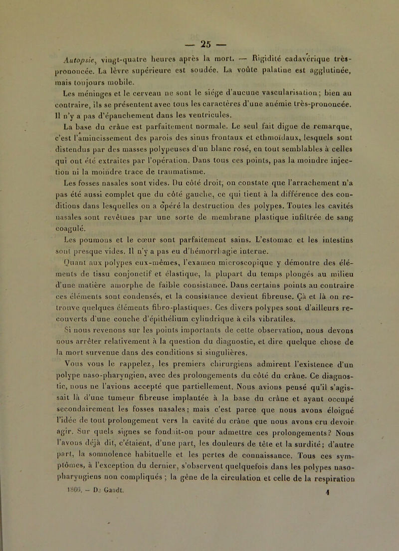 Autopsie, vingt-quatre heures après la mort. — Rigidité cadavérique très- proDoncée. La lèvre supérieure est soudée. La voûte palatine est agglutinée, mais toujours mobile. Les méninges et le cerveau ne sont le siège d’aucune vascularisation; bien au contraire, ils se présentent avec tous les caractères d’une anémie très-prononcée. II n’y a pas d’épanchement dans les ventricules. La base du crâne est parfaitement normale. Le seul fait digue de remarque, c’est l’amincissement des parois des sinus frontaux et ethmoïdaux, lesquels sont distendus par des masses polypeuses d’un blanc rosé, en tout semblables à celles qui ont été extraites par l’opération. Dans tous ces points, pas la moindre injec- tion ni la moindre trace de traumatisme. Les fosses nasales sont vides. Du côté droit, on constate que l’arrachement n’a pas été aussi complet que du côté gauche, ce qui tient à la différence des con- ditions dans lesquelles on a opéré la destruction des polypes. Toutes les cavités nasales sont revêtues par une sorte de membrane plastique infiltrée de sang coagulé. Les poumons et le cœur sont parfaitement sains. L’estomac et les intestins sont presque vides. Il n’y a pas eu d’hémorrhagie interne. Ouanl aux polypes eux-mêmes, l’examen microscopique y démontre des élé- ments de tissu conjonctif et élastique, la plupart du temps plongés au milieu d’une matière amorphe de faible consistance. Dans certains points au contraire ces éléments sont condensés, et la consistance devient fibreuse. Çà et là on re- trouve quelques éléments fibro-plastiques. Ces divers polypes sont d’ailleurs re- couverts d'une couche d’épithélium cylindrique à cils vibratiles. Si nous revenons sur les points importants de cette observation, nous devons nous arrêter relativement à la question du diagnostic, et dire quelque chose de la mort survenue dans des conditions si singulières. Vous vous le rappelez, les premiers chirurgiens admirent l’existence d’un polype naso-pharyngien, avec des prolongements du côté du crâne. Ce diagnos- tic, nous ne l’avions accepté que partiellement. Nous avions pensé qu’il s’agis- sait là d’une tumeur fibreuse implantée à la base du crâne et ayant occupé secondairement les fosses nasales; mais c’est parce que nous avons éloigné l’idée de tout prolongement vers la cavité du crâne que nous avons cru devoir agir. Sur quels signes se fondait-on pour admettre ces prolongements? Nous l’avons déjà dit, c’étaient, d’une part, les douleurs de tête et la surdité; d’autre part, la somnolence habituelle et les pertes de connaissance. Tous ces sym- ptômes, à l’exception du dernier, s’observent quelquefois dans les polypes naso- pharyugiens non compliqués ; la gène de la circulation et celle de la respiration 1860. — D.: Gaadt. 4