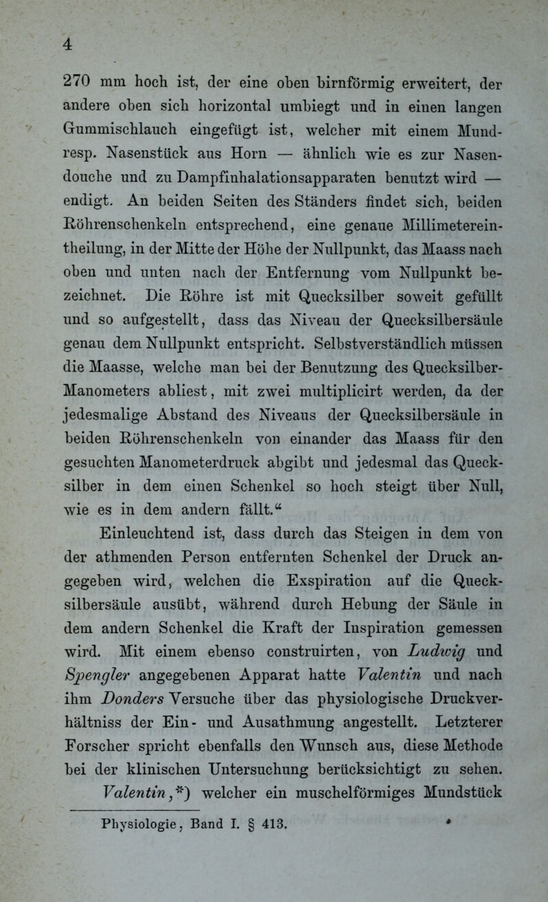 270 mm hoch ist, der eine oben bimförmig erweitert, der andere oben sich horizontal umbiegt und in einen langen Gummischlauch eingefügt ist, welcher mit einem Mund- resp. Nasenstück aus Horn — ähnlich wie es zur Nasen- douche und zu Dampfinhalationsapparaten benutzt wird — endigt. An beiden Seiten des Ständers findet sich, beiden Röhrenschenkeln entsprechend, eine genaue Millimeterein- theilung, in der Mitte der Höhe der Nullpunkt, das Maass nach oben und unten nach der Entfernung vom Nullpunkt be- zeichnet. Die Röhre ist mit Quecksilber soweit gefüllt und so aufgestellt, dass das Niveau der Quecksilbersäule genau dem Nullpunkt entspricht. Selbstverständlich müssen die Maasse, welche man bei der Benutzung des Quecksilber- Manometers abliest, mit zwei multiplicirt werden, da der jedesmalige Abstand des Niveaus der Quecksilbersäule in beiden Röhrenschenkeln von einander das Maass für den gesuchten Manometerdruck abgibt und jedesmal das Queck- silber in dem einen Schenkel so hoch steigt über Null, wie es in dem andern fällt.“ Einleuchtend ist, dass durch das Steigen in dem von der athmenden Person entfernten Schenkel der Druck an- gegeben wird, welchen die Exspiration auf die Queck- silbersäule ausübt, während durch Hebung der Säule in dem andern Schenkel die Kraft der Inspiration gemessen wird. Mit einem ebenso construirten, von Ludioig und Spengler angegebenen Apparat hatte Valentin und nach ihm Donders Versuche über das physiologische Druckver- hältniss der Ein- und Ausathmung angestellt. Letzterer Forscher spricht ebenfalls den Wunsch aus, diese Methode bei der klinischen Untersuchung berücksichtigt zu sehen. Valentin,*') welcher ein muschelförmiges Mundstück Physiologie, Band I. § 413.