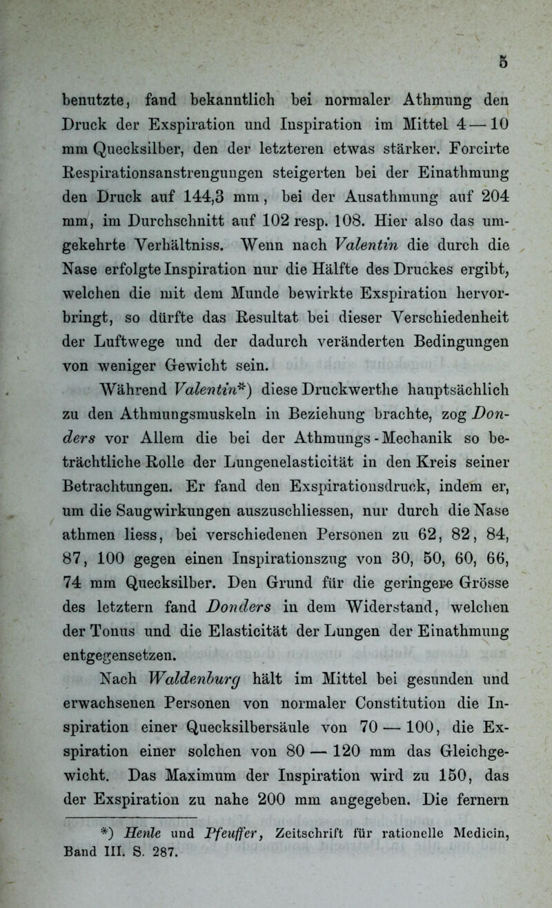 benutzte, fand bekanntlich bei normaler Athmnng den Druck der Exspiration und Inspiration im Mittel 4—10 mm Quecksilber, den der letzteren etwas stärker. Forcirte Respirationsanstrengungen steigerten bei der Einathmung den Druck auf 144,3 mm, bei der Ausathmung auf 204 mm, im Durchschnitt auf 102 resp. 108. Hier also das um- gekehrte Verhältniss. Wenn nach Valentin die durch die Nase erfolgte Inspiration nur die Hälfte des Druckes ergibt, welchen die mit dem Munde bewirkte Exspiration hervor- bringt, so dürfte das Resultat bei dieser Verschiedenheit der Luftwege und der dadurch veränderten Bedingungen von weniger Gewicht sein. Während Valentin*) diese Druckwerthe hauptsächlich zu den Athmungsmuskeln in Beziehung brachte, zog Don- ders vor Allem die bei der Athmungs - Mechanik so be- trächtliche Rolle der Lungenelasticität in den Kreis seiner Betrachtungen. Er fand den Exspirationsdruek, indem er, um die Saugwirkungen auszuschliessen, nur durch die Nase athmen liess, bei verschiedenen Personen zu 62, 82, 84, 87, 100 gegen einen Inspirationszug von 30, 50, 60, 66, 74 mm Quecksilber. Den Grund für die geringere Grösse des letztem fand Donders in dem Widerstand, welchen der Tonus und die Elasticität der Lungen der Einathmung entgegensetzen. Nach Waldenburg hält im Mittel bei gesunden und erwachsenen Personen von normaler Constitution die In- spiration einer Quecksilbersäule von 70 — 100, die Ex- spiration einer solchen von 80 — 120 mm das Gleichge- wicht. Das Maximum der Inspiration wird zu 150, das der Exspiration zu nahe 200 mm angegeben. Die fernem *) Henle und Pfeuffer, Zeitschrift für rationelle Medicin, Band III. S. 287.