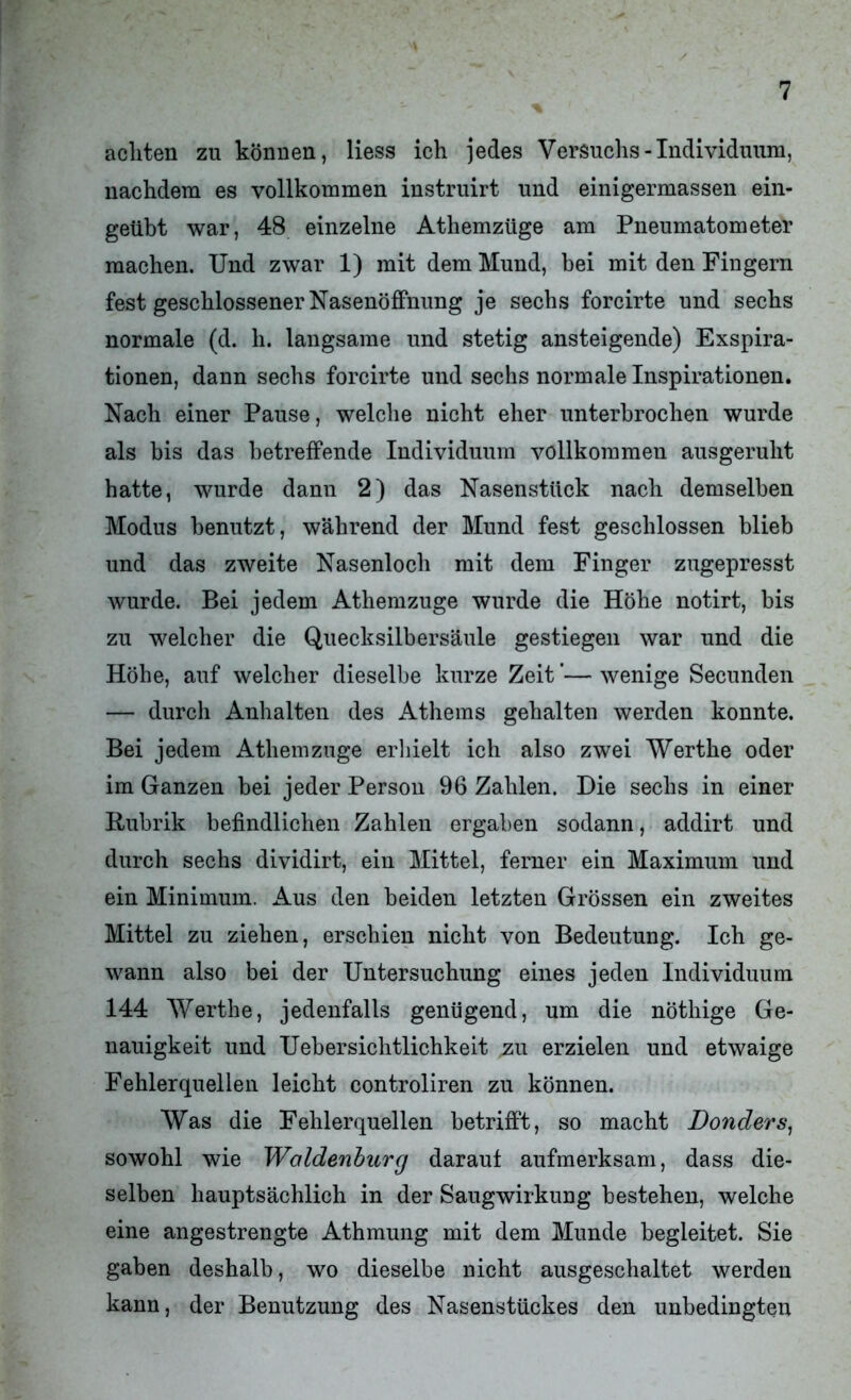 achten zu können, liess ich jedes Versuchs-Individuum, nachdem es vollkommen instruirt und einigermassen ein- geübt war, 48 einzelne Athemzüge am Pneumatometer machen. Und zwar 1) mit dem Mund, bei mit den Fingern fest geschlossener Nasenöffnung je sechs forcirte und sechs normale (d. h. langsame und stetig ansteigende) Exspira- tionen, dann sechs forcirte und sechs normale Inspirationen. Nach einer Pause, welche nicht eher unterbrochen wurde als bis das betreffende Individuum vollkommen ausgeruht hatte, wurde dann 2) das Nasenstück nach demselben Modus benutzt, während der Mund fest geschlossen blieb und das zweite Nasenloch mit dem Finger zugepresst wurde. Bei jedem Athemzüge wurde die Höhe notirt, bis zu welcher die Quecksilbersäule gestiegen war und die Höhe, auf welcher dieselbe kurze Zeit ’— wenige Secunden — durch Anhalten des Athems gehalten werden konnte. Bei jedem Athemzüge erhielt ich also zwei Werthe oder im Ganzen bei jeder Person 96 Zahlen. Die sechs in einer Rubrik befindlichen Zahlen ergaben sodann, addirt und durch sechs dividirt, ein Mittel, ferner ein Maximum und ein Minimum. Aus den beiden letzten Grössen ein zweites Mittel zu ziehen, erschien nicht von Bedeutung. Ich ge- wann also bei der Untersuchung eines jeden Individuum 144 Werthe, jedenfalls genügend, um die nöthige Ge- nauigkeit und Uebersichtlichkeit zu erzielen und etwaige Fehlerquellen leicht controliren zu können. Was die Fehlerquellen betrifft, so macht Bonders, sowohl wie Waldenburg darauf aufmerksam, dass die- selben hauptsächlich in der Saugwirkung bestehen, welche eine angestrengte Athmung mit dem Munde begleitet. Sie gaben deshalb, wo dieselbe nicht ausgeschaltet werden kann, der Benutzung des Nasenstückes den unbedingten