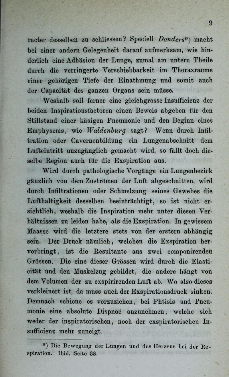 racter desselben zu schliessen? Speciell Donders*) macht bei einer andern Gelegenheit darauf aufmerksam, wie hin- derlich eine Adhäsion der Lunge, zumal am untern Theile durch die verringerte Verschiebbarkeit im Thoraxraume einer gehörigen Tiefe der Einathmung und somit auch der Capacität des ganzen Organs sein müsse. Weshalb soll ferner eine gleichgrosse Insufficienz der beiden Inspirationsfactoren einen Beweis abgeben für den Stillstand einer käsigen Pneumonie und den Beginn eines Emphysems, wie Waldenburg sagt? Wenn durch Infil- tration oder Cavernenbildung ein Lungenabschnitt dem Lufteintritt unzugänglich gemacht wird, so fällt doch die- selbe Region auch für die Exspiration aus. Wird durch pathologische Vorgänge ein Lungenbezirk gänzlich von dem Zuströmen der Luft abgeschnitten, wird durch Infiltrationen oder Schmelzung seines Gewebes die Lufthaltigkeit desselben beeinträchtigt, so ist nicht er- sichtlich, weshalb die Inspiration mehr unter diesen Ver- hältnissen zu leiden habe, als die Exspiration. In gewissem Maasse wird die letztere stets von der erstem abhängig sein. Der Druck nämlich, welchen die Exspiration her- vorbringt , ist die Resultante aus zwei componirendeu Grössen. Die eine dieser Grössen wird durch die Elasti- cität und den Muskelzug gebildet, die andere hängt von dem Volumen der zu exspirirenden Luft ab. Wo also dieses verkleinert ist, da muss auch der Exspirationsdruck sinken. Demnach schiene es vorzuziehen, bei Phtisis und Pneu- monie eine absolute Dispnoe anzunehmen, welche sich weder der inspiratorischen, noch der exspiratorischen In- sufficienz mehr zuneigt *) Die Bewegung der Lungen und des Herzens bei der Re- spiration. Ibid. Seite 38.