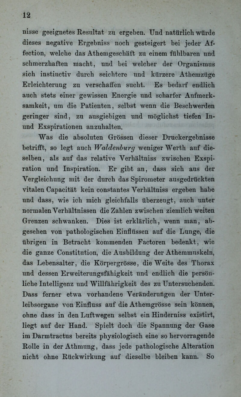 nisse geeignetes Resultat zu ergeben. Und natürlich würde dieses negative Ergebniss noch gesteigert bei jeder Af- fection, welche das Athemgeschäft zu einem fühlbaren und schmerzhaften macht, und bei welcher der Organismus sich instinctiv durch seichtere und kürzere Athemzüge Erleichterung zu verschaffen sucht. Es bedarf endlich auch stets einer gewissen Energie und scharfer Aufmerk- samkeit, um die Patienten, selbst wenn die Beschwerden geringer sind, zu ausgiebigen und möglichst tiefen In- und Exspirationen anznhalten. Was die absoluten Grössen dieser Druckergebnisse betrifft, so legt auch Waldenburg weniger Werth auf die- selben, als auf das relative Yerhältniss zwischen Exspi- ration und Inspiration. Er gibt an, dass sich aus der Vergleichung mit der durch das Spirometer ausgedrückten vitalen Capacität kein constantes Verhältniss ergeben habe und dass, wie ich mich gleichfalls überzeugt, auch unter normalen Verhältnissen die Zahlen zwischen ziemlich weiten Grenzen schwanken. Dies ist erklärlich, wenn man, ab- gesehen von pathologischen Einflüssen auf die Lunge, die übrigen in Betracht kommenden Factoren bedenkt, wie die ganze Constitution, die Ausbildung der Athemmuskeln, das Lebensalter, die Körpergrösse, die Weite des Thorax und dessen Erweiterungsfähigkeit und endlich die persön- liche Intelligenz und Willfährigkeit des zu Untersuchenden. Dass ferner etwa vorhandene Veränderungen der Unter- leibsorgane von Einfluss auf die Athemgrösse sein können, ohne dass in den Luftwegen selbst ein Hinderniss existirt, liegt auf der Hand. Spielt doch die Spannung der Gase im Darmtractus bereits physiologisch eine so hervorragende Rolle in derAthmung, dass jede pathologische Alteration nicht ohne Rückwirkung auf dieselbe bleiben kann. So