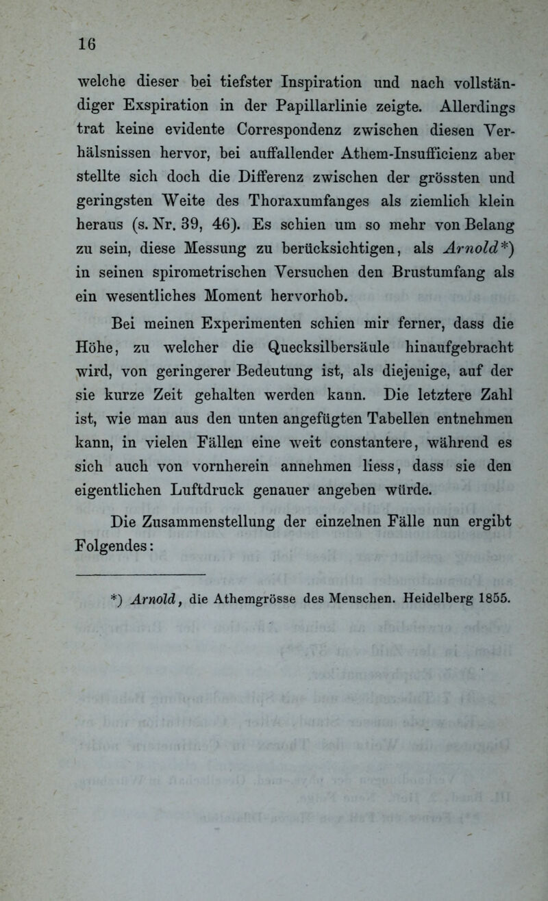 welche dieser bei tiefster Inspiration und nach vollstän- diger Exspiration in der Papillarlinie zeigte. Allerdings trat keine evidente Correspondenz zwischen diesen Ver- hälsnissen hervor, bei auffallender Athem-Insufficienz aber stellte sich doch die Differenz zwischen der grössten und geringsten Weite des Thoraxumfanges als ziemlich klein heraus (s. Nr. 39, 46). Es schien um so mehr von Belang zu sein, diese Messung zu berücksichtigen, als Arnold*) in seinen spirometrischen Versuchen den Brustumfang als ein wesentliches Moment hervorhob. Bei meinen Experimenten schien mir ferner, dass die Höhe, zu welcher die Quecksilbersäule hinaufgebracht wird, von geringerer Bedeutung ist, als diejenige, auf der sie kurze Zeit gehalten werden kann. Die letztere Zahl ist, wie man aus den unten angefügten Tabellen entnehmen kann, in vielen Fällen eine weit constantere, während es sich auch von vornherein annehmen liess, dass sie den eigentlichen Luftdruck genauer angeben würde. Die Zusammenstellung der einzelnen Fälle nun ergibt Folgendes: *) Arnold, die Athemgrösse des Menschen. Heidelberg 1855.