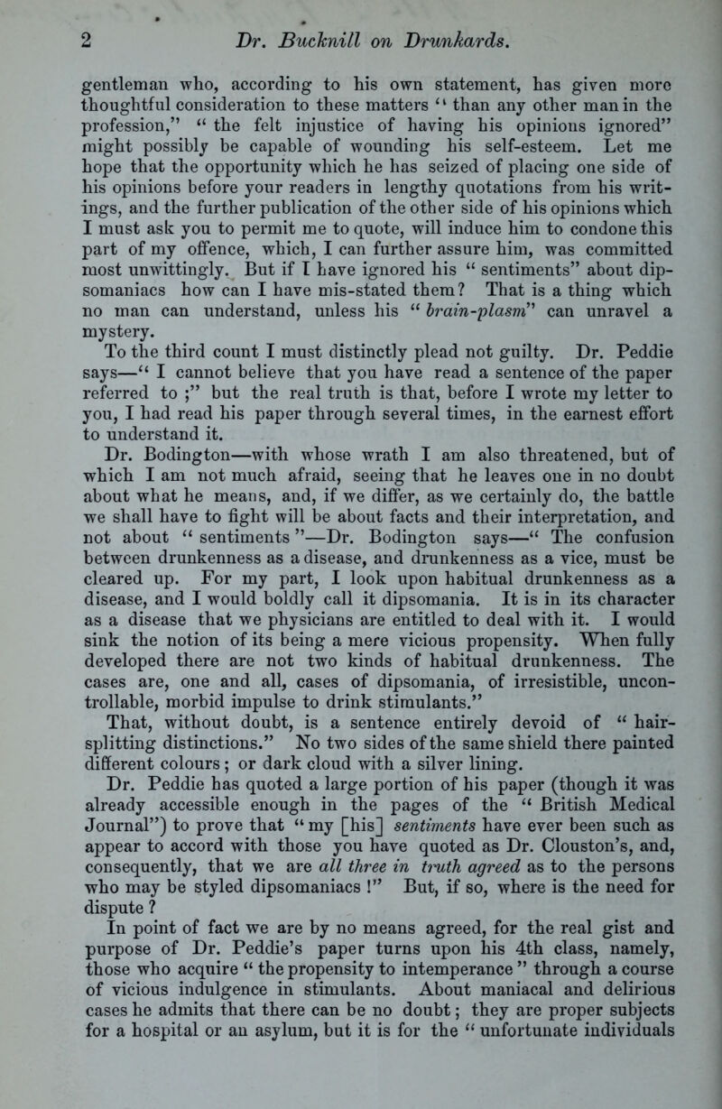 gentleman who, according to his own statement, has given more thoughtful consideration to these matters ‘1 than any other man in the profession,” “ the felt injustice of having his opinions ignored” might possibly be capable of wounding his self-esteem. Let me hope that the opportunity which he has seized of placing one side of his opinions before your readers in lengthy quotations from his writ- ings, and the further publication of the other side of his opinions which I must ask you to permit me to quote, will induce him to condone this part of my offence, which, I can further assure him, was committed most unwittingly. But if t have ignored his “ sentiments” about dip- somaniacs how can I have mis-stated them? That is a thing which no man can understand, unless his “ brain-plasm” can unravel a mystery. To the third count I must distinctly plead not guilty. Dr. Peddie says—“ I cannot believe that you have read a sentence of the paper referred to but the real truth is that, before I wrote my letter to you, I had read his paper through several times, in the earnest effort to understand it. Dr. Bodington—with whose wrath I am also threatened, but of which I am not much afraid, seeing that he leaves one in no doubt about what he means, and, if we differ, as we certainly do, the battle we shall have to fight will be about facts and their interpretation, and not about “ sentiments ”—Dr. Bodington says—“ The confusion between drunkenness as a disease, and drunkenness as a vice, must be cleared up. For my part, I look upon habitual drunkenness as a disease, and I would boldly call it dipsomania. It is in its character as a disease that we physicians are entitled to deal with it. I would sink the notion of its being a mere vicious propensity. When fully developed there are not two kinds of habitual drunkenness. The cases are, one and all, cases of dipsomania, of irresistible, uncon- trollable, morbid impulse to drink stimulants.” That, without doubt, is a sentence entirely devoid of “ hair- splitting distinctions.” No two sides of the same shield there painted different colours; or dark cloud with a silver lining. Dr. Peddie has quoted a large portion of his paper (though it was already accessible enough in the pages of the “ British Medical Journal”) to prove that “ my [his] sentiments have ever been such as appear to accord with those you have quoted as Dr. Clouston’s, and, consequently, that we are all three in timth agreed as to the persons who may be styled dipsomaniacs !” But, if so, where is the need for dispute ? In point of fact we are by no means agreed, for the real gist and purpose of Dr. Peddie’s paper turns upon his 4th class, namely, those who acquire “ the propensity to intemperance ” through a course of vicious indulgence in stimulants. About maniacal and delirious cases he admits that there can be no doubt; they are proper subjects for a hospital or an asylum, but it is for the “ unfortunate individuals