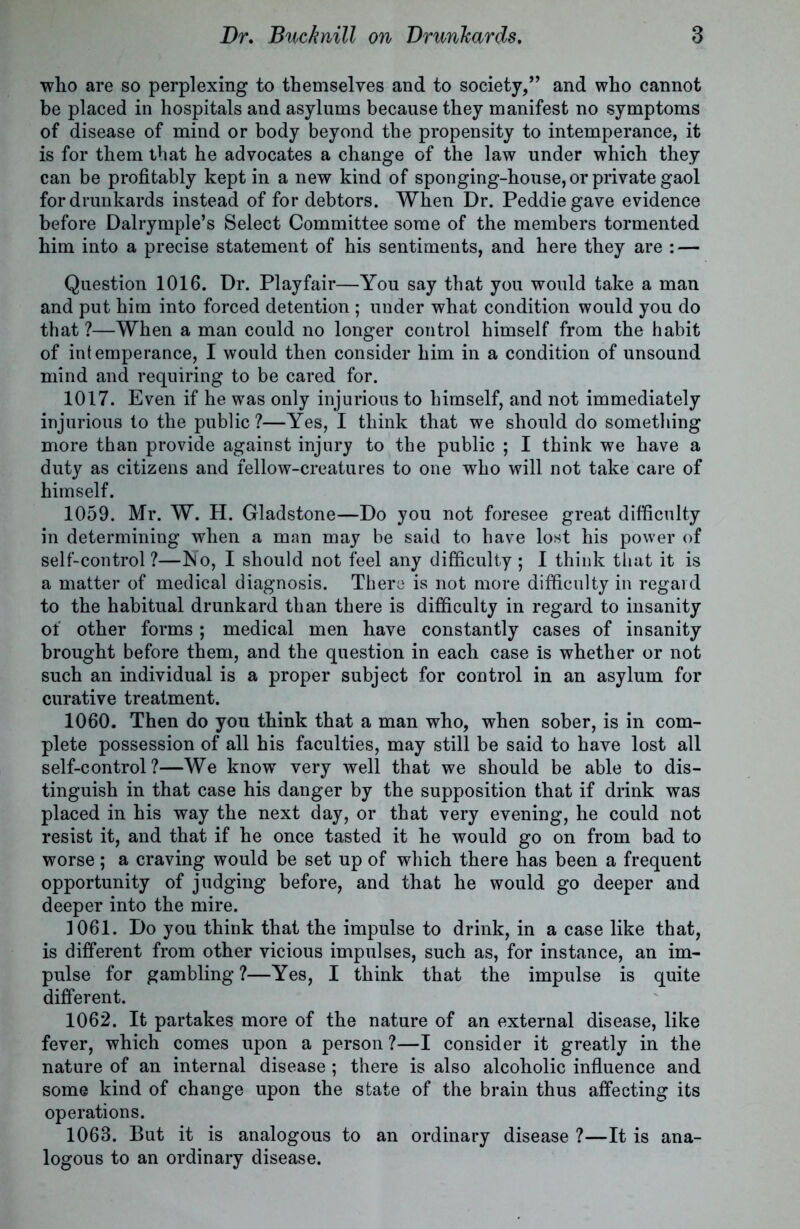 who are so perplexing to themselves and to society,” and who cannot be placed in hospitals and asylums because they manifest no symptoms of disease of mind or body beyond the propensity to intemperance, it is for them that he advocates a change of the law under which they can be profitably kept in a new kind of sponging-house,or private gaol for drunkards instead of for debtors. When Dr. Peddiegave evidence before Dalrymple’s Select Committee some of the members tormented him into a precise statement of his sentiments, and here they are : — Question 1016. Dr. Playfair—You say that you would take a man and put him into forced detention; under what condition would you do that ?—When a man could no longer control himself from the habit of intemperance, I would then consider him in a condition of unsound mind and requiring to be cared for. 1017. Even if he was only injurious to himself, and not immediately injurious to the public ?—Yes, I think that we should do something more than provide against injury to the public ; I think we have a duty as citizens and fellow-creatures to one who will not take care of himself. 1059. Mr. W. H. Gladstone—Do you not foresee great difficulty in determining when a man may be said to have lost his power of self-control ?—No, I should not feel any difficulty ; I think that it is a matter of medical diagnosis. There is not more difficulty in regard to the habitual drunkard than there is difficulty in regard to insanity of other forms ; medical men have constantly cases of insanity brought before them, and the question in each case is whether or not such an individual is a proper subject for control in an asylum for curative treatment. 1060. Then do you think that a man who, when sober, is in com- plete possession of all his faculties, may still be said to have lost all self-control?—We know very well that we should be able to dis- tinguish in that case his danger by the supposition that if drink was placed in his way the next day, or that very evening, he could not resist it, and that if he once tasted it he would go on from bad to worse; a craving would be set up of which there has been a frequent opportunity of judging before, and that he would go deeper and deeper into the mire. 1061. Do you think that the impulse to drink, in a case like that, is different from other vicious impulses, such as, for instance, an im- pulse for gambling ?—Yes, I think that the impulse is quite different. 1062. It partakes more of the nature of an external disease, like fever, which comes upon a person?—I consider it greatly in the nature of an internal disease; there is also alcoholic influence and some kind of change upon the state of the brain thus affecting its operations. 1068. But it is analogous to an ordinary disease ?—It is ana- logous to an ordinary disease.