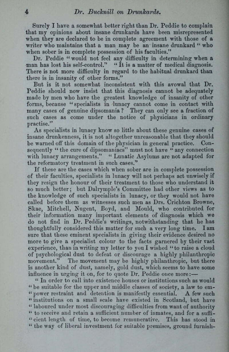 Surely I have a somewhat better right than Dr. Peddie to complain that my opinions about insane drunkards have been misrepresented when they are declared to be in complete agreement with those of a writer who maintains that a man may be an insane drunkard “ who when sober is in complete possession of his faculties.” Dr. Peddie “ would not feel any difficulty in determining when a man has lost his self-control.” “ It is a matter of medical diagnosis. There is not more difficulty in regard to the habitual drunkard than there is in insanity of other forms.” But is it not somewhat inconsistent with this avowal that Dr. Peddie should now insist that this diagnosis cannot be adequately made by men who have the greatest knowledge of insanity of other forms, because “ specialists in lunacy cannot come in contact with many cases of genuine dipsomania ? They can only see a fraction of such cases as come under the notice of physicians in ordinary practise.” As specialists in lunacy know so little about these genuine cases of insane drunkenness, it is not altogether unreasonable that they should be warned off this domain of the physician in general practice. Con- sequently “ the cure of dipsomaniacs” must not have “ any connection with lunacy arrangements.” “ Lunatic Asylums are not adapted for the reformatory treatment in such cases.” If these are the cases which when sober are in complete possession of their faculties, specialists in lunacy will not perhaps act unwisely if they resign the honour of their treatment to those who understand it so much better; but Dalrymple’s Committee had other views as to the knowledge of such specialists in lunacy, or they would not have called before them as witnesses such men as Drs. Crichton Browne, Skae, Mitchell, Nugent, Boyd, and Mould, who contributed for their information many important elements of diagnosis which we do not find in Dr. Peddie’s writings, notwithstanding that he has thoughtfully considered this matter for such a very long time. Iam sure that these eminent specialists in giving their evidence desired no more to give a specialist colour to the facts garnered by their vast experience, than in writing my letter to you I wished “to raise a cloud of psychological dust to defeat or discourage a highly philanthropic movement.” The movement may be highly philanthropic, but there is another kind of dust, namely, gold dust, which seems to have some influence in urging it on, for to quote Dr. Peddie once more:— “ In order to call into existence houses or institutions such as would “be suitable for the upper and middle classes of society, a law to em- “ power restraint and detention is manifestly essential. A few such “institutions on a small scale have existed in Scotland, but have “ laboured under most discouraging difficulties from want of authority “ to receive and retain a sufficient number of inmates, and for a suffi- cient length of time, to become remunerative. This has stood in “ the way of liberal investment for suitable premises, ground furnish-