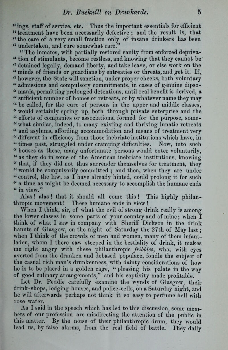 “ ings, staff of service, etc. Thus the important essentials for efficient “ treatment have been necessarily defective ; and the result is, that “ the care of a very small fraction only of insane drinkers has been tl undertaken, and cure somewhat rare.” “ The inmates, with partially restored sanity from enforced depriva- “ tion of stimulants, become restless, and knowing that they cannot be “ detained legally, demand liberty, and take leave, or else work on the “minds of friends or guardians by entreaties or threats, and get it. If, “ however, the State will sanction, under proper checks, both voluntary “ admissions and compulsory commitments, in cases of genuine dipso- “ mania, permitting prolonged detentions, until real benefit is derived, a “ sufficient number of homes or retreats, or by whatever name they may “ be called, for the cure of persons in the upper and middle classes, “ would certainly spring up, both through private enterprise and the “ efforts of companies or associations, formed for the purpose, some- “what similar, indeed, to many existing and thriving lunatic retreats “ and asylums, affording accommodation and means of treatment very “ different in efficiency from those inebriate institutions which have, in “ times past, struggled under cramping difficulties. Now, into such “ houses as these, many unfortunate persons would enter voluntarily, “ as they do in some of the American inebriate institutions, knowing “ that, if they did not thus surrender themselves for treatment, they “ would be compulsorily committed ; and then, when they are under “ control, the law, as I have already hinted, could prolong it for such “ a time as might be deemed necessary to accomplish the humane ends “ in view.” Alas ! alas ! that it should all come this ! This highly philan- thropic movement! These humane ends in view ! When I think, sir, of what the evil of strong drink really is among the lower classes in some parts of your country and of mine; when I think of what I saw in company with Sheriff Dickson in the drink haunts of Glasgow, on the night of Saturday the 27th of May last; when I think of the crowds of men and women, many of them infant- laden, whom I there saw steeped in the bestiality of drink, it makes me right angry with these philanthropic fribbles, who, with eyes averted from the drunken and debased populace, fondle the subject of the casual rich man’s drunkenness, with dainty considerations of how he is to be placed in a golden cage, “ pleasing his palate in the way of good culinary arrangements,” and his captivity made profitable. Let Dr. Peddie carefully examine the wynds of Glasgow, their drink-shops, lodging-houses, and police-cells, on a Saturday night, and he will afterwards perhaps not think it so easy to perfume hell with rose water. As I said in the speech which has led to this discussion, some mem- bers of our profession are misdirecting the attention of the public in this matter. By the noise of their philanthropic drum, they would lead us, by false alarms, from the real field of battle. They dally
