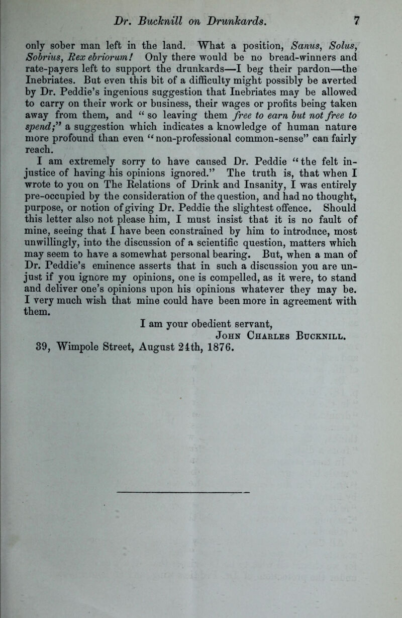 only sober man left in the land. What a position, Sanus, Solus, Sobrius, Rex ebriorum! Only there would be no bread-winners and rate-payers left to support the drunkards—I beg their pardon—the Inebriates. But even this bit of a difficulty might possibly be averted by Dr. Peddie’s ingenious suggestion that Inebriates may be allowed to carry on their work or business, their wages or profits being taken away from them, and “ so leaving them free to earn but not free to spend;” a suggestion which indicates a knowledge of human nature more profound than even “ non-professional common-sense” can fairly reach. I am extremely sorry to have caused Dr. Peddie “the felt in- justice of having his opinions ignored.” The truth is, that when I wrote to you on The Relations of Drink and Insanity, I was entirely pre-occupied by the consideration of the question, and had no thought, purpose, or notion of giving Dr. Peddie the slightest offence. Should this letter also not please him, I must insist that it is no fault of mine, seeing that I have been constrained by him to introduce, most unwillingly, into the discussion of a scientific question, matters which may seem to have a somewhat personal bearing. But, when a man of Dr. Peddie’s eminence asserts that in such a discussion you are un- just if you ignore my opinions, one is compelled, as it were, to stand and deliver one’s opinions upon his opinions whatever they may be. I very much wish that mine could have been more in agreement with them. I am your obedient servant, John Charles Bucknill. 39, Wimpole Street, August 24th, 1876.