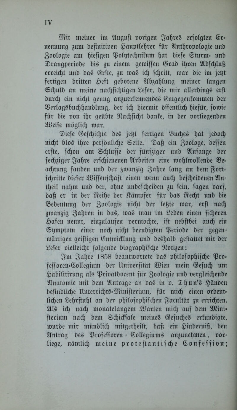 IY yjlit meiner im Augufi oorigen ^a^re§ erfolgten @r= nennung §um befinitioen $auptlehrer für Anthropologie unb 3ooiogie am ^iefigen ^olptechnifum tjat tiefe ©turm= unb S)rangperiobe bi§ j$u einem geroiffen ($rab ihren Abfchlufj erreid^t nnb ba§ @rfte, $u roa§ ich fötitt, mar bie im jetjt fertigen britten §eft gebotene Abzahlung meiner langen 6dptlb an meine nachficfjtigen Sefer, bie mir allerbing3 erft burch ein nicht genug an§uerfennenbe§ ©ntgegenfommen ber $erlag£buchhanblung, ber ich hiermit öffentlich fytfüx, foraie für bie oon ihr geübte Aachficht banf’e, in ber oorliegenben SBeife möglich mar. SDiefe ®efd)ichte be§ jetjt fertigen 23udhe3 ha* jeboch nicht blo£ ihre perfönlidhe (Seite. £)af$ ein 3°°f°9er beffen erfte, fdjon am Sd^luffe ber fünfziger nnb Anfänge ber fecl^iger Qahre erfd^ienenen Arbeiten eine mohlmollenbe 23e= acf)tung fanben unb ber §roan§ig $ahre Icing an bem gort* fchritte biefer ©iffenfd^aft einen menn audf) befcfjeibenen An* theil nahm nnb ber, ohne unbef(Reiben §n fein, fagen barf, baf? er in ber fReihe ber Kämpfer für ba§ Sftedht nnb bie SBebeutung ber 300^°9^e nidbt ber lebte mar, erft nad) gman^ig fahren in ba§, ma3 man im ^eben einen fieberen §afen nennt, ein^ulaufen oermochte, ift nebftbei auch ein Spmptom einer noch nicht beenbigten ^Seriobe ber gegen* märtigen geiftigen (Sntmidlung unb be§h<db geftattet mir ber Sefer oielleid^t folgenbe biographifche Aotigen: 3m Qahre 1858 beantrcortete ba§ philofophifche $ro= fefforen=(£ollegium ber Unioerfität Sßien mein ©efndh um Öabilttirnng al§ ^rioatbocent für 3oologie nnb oergleid^enbe Anatomie mit bem Anträge an ba§ in o. £hnn’§ §änben befinblidje Hnterrtcht§*SAinifterium, für midh einen orbent* liehen Sehrftuhl an ber philofopi)ifd)en gacultät gu errieten. AIS idh nach monatelangem ^Barten mich auf bem SJiini* fterium nadh bem Sdjidfale meinet ($efud)eS erfunbigte, mürbe mir münblid) mitgetheilt, bafj ein §inbernif3, ben Antrag beS $rofefforen * (KolleginrnS anpnehmen , oor* liege, nämlidh meine proteftantifehe ßonfeffion;