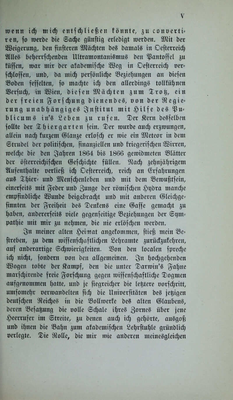 wenn id) mich etttfc^Xie^en fönnte, §u conoertu reit, fo werbe bie Sache günftig erlebigt werben, SJUt ber Steigerung, ben finfteren Mächten beS bamalS in Oefterreicf) Alles beherrfchenben UltramontaniSmuS ben Pantoffel §u füffen, war mir ber afabemifche Steg in Defterreid) »er= fdjloffen, unb, ba mich perförttid^e Beziehungen an biefen Boben feffelten, fo machte id) ben allerbingS tollfühnen Berfudh, in Stien, biefen Mächten §um Trotj, ein ber freien gorfdjung bienenbeS, oon ber $ftegie= rung unabhängiges $nftitut mit |>ilfe beS $u= blicumS in'S Seben §u rufen. Ter $ern beSfelben foUte ber Thiergarten fein. Ter würbe auch erzwungen, allein nach fur^em ($tan§e erlofdh er wie ein 9tteteor in bem Strubel ber politifd^en, finanzieren unb friegerifc£)en Girren, welche bie ben fahren 1864 bis 1866 gewibmeten Blätter ber öfterreichifchen Eefdjidhte füllen. Bach §e§njäht:igem Aufenthalte »erlief* idh Defterreidh, reid) an Erfahrungen auS Thier= unb Btenfdhenleben unb mit bem Bewufjtfein, einerfeitS mit $eber unb 3unge ber römifchen §pbra manche empftnblidhe Stunbe beigebracht unb mit anberen ®leidjge= finnten ber Freiheit beS Teufend eine Eaffe gemalt §u haben, anbererfeits oiele gegenfeitige Beziehungen ber Spm= pathie mit mir zu nehmen, bie nie erlöfd)en werben. 3n meiner alten |>eimat angefomnten, ftiefs mein Be= ftrebeu, zu bem wiffenfchaftlichen Sehramte zurüdfzufehren, auf anberartige Schwierigfeiten. Bon ben localen fpredje idh nidht, fonbern »on ben allgemeinen. $n h°^gehenbeu Stögen tobte ber $ampf, ben bie unter TarwinTS $ahne marfchirenbe freie gorfchung gegen wiffenfchaftlidhe Togmen aufgenommen hatte, unb je fiegreicf)er bie letztere oorfdhritt, umfomehr oerwanbelten fid) bie Unioerfitäten beS jetzigen beutfdhen BeidjeS in bie Bollwerfe beS alten (Glaubens, beren Befahmtg bie oolle Sdhale ihres 30rueS über jene §eerrufer im Streite, zu benen andh idh gehörte, auSgof* unb ihnen bie Bahn zum afabemifdhen Sehrftuhle grünblich »erlegte. Tie Atolle, bie mir wie anberen meinesgleichen