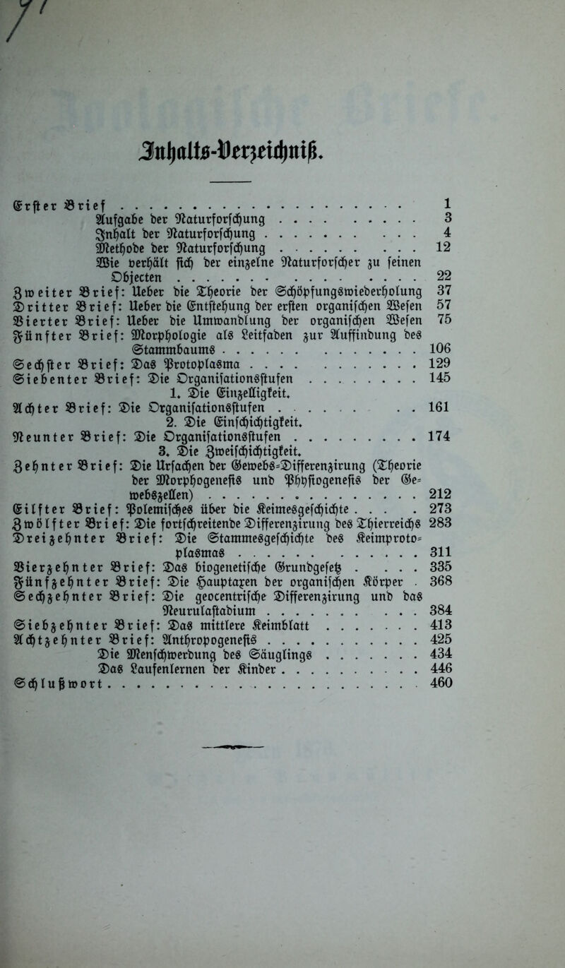 Jnl)ttlte-Derj£id)iii(§ /' @rfter8rief 1 Aufgabe ber Sftaturforfdbung 3 Inhalt ber 9laturforfdbung 4 Sftetfjobe ber iftaturforfcbung 12 SEBie bereit ftdb ber einzelne ^iaturforfdjer gu feinen Objecten 22 ßmeiter SBrief: Ueber bie Zfytovie ber ©dböpfung§n>ieberbolung 37 dritter 8 rief: Ueber bie ©ntftebung ber erften organifdfyen SSefen 57 Vierter SBrief: Ueber bie Ummanblung ber organifdfen 2öefen 75 fünfter 33 rief: üftorpbotogie al§ £eitfaben zur Sluffinbung beö Stammbaums 106 ©elfter trieft OaS ißrotoplasma 129 ©iebenter 33rief: Oie OrganifationSftufen 145 1* Oie @injettig!eit» 5Ed)ter 33rief: Oie DrganifationSftufen ...... . . 161 2. Oie @infd)id(jtigfeit. 3. Oie 3»eifdbi(^tig!eit. 3ebnter33rief: Oie Urfadjen ber ®e»ebg=Oifferenjirung (Obeorie ber Sftorpbogenefis unb ^3^t>ftogenefi^ ber ®e= tbebgjetten) 212 Grilfter 33 rief: <ßolemifdbe$ über bie ÄeimeSgefdbidbte ... . 273 Zwölfter 33rief: Oie fortfäfreitenbe Oifferenjirung bes ObierreidbS 283 Oreijebnter 33rief: Oie Stammesgefdbicbte beS $eimproto= plaStnaS 311 SSierjebnter 33rief: Oas biogettetifdbe ©runbgefeb . ... 335 fünfzehnter 33rief: Oie ^auptapen ber organifefjen Körper . 368 ©edbzßbnter 33rief: Oie geocentrifdbe Oifferenjirung unb ba§ ffteurutaftabium 384 Siebzehnter 33rief: OaS mittlere Keimblatt 413 Siebzehnter 33rief: SlntbropogenefiS 425 Oie 9Kenfdbmerbung bes Säuglings 434 Oas Eaufenternen ber tinber 446 ©dblujmort 460