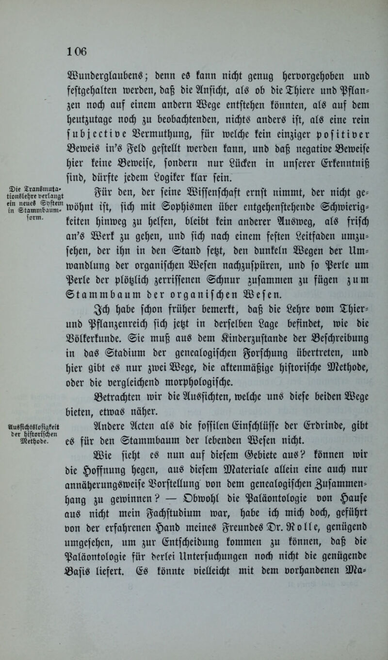 form. SunbergfaubenS; benn e$ fann nießt genug ßeroorgeßoben unb feftge^alten merben, baß bie 2lnficßt, als ob bie £ßiere unb Pflan* jeu nocß auf einem anbern Sege entfielen fönnten, als auf bem ßeutjutage nocß $u beobacßtenben, nid)t^ anberS ift, ats eine rein fubjectioe SBermutßung, für meiere fein einziger pofitioer 23emeiS in’S gefb geftettt merben fann, unb baß negatioe 33emeife ßier feine SBemeife, fonbern nur Süden in unferer (£rfenntniß finb, bürfte jebetn Sogifer ftar fein. 8ÜV ben> ber feine ®ffenfcßaft ernft nimmt, ber nießt ge= ? ItammfJt mößnt ift, fieß mit ©opßiSmen über entgeßenfteßenbe ©eßmierig* feiten ßinmeg jn ßelfen, bleibt fein anberer $luSmeg, afs frifcß an’S Serf ju geßen, unb ficf) naeß einem feften Seitfaben umju* feßen, ber ißn in ben ©tanb fe£t, ben bunfetn Segen ber Um^ manbfung ber organifeßen Sefen naeß$ufpüren, unb fo perle um Perfe ber pfö^fieß jerriffenen @cßnur tufamnten ju fügen jurn ©tammbaum ber organifeßen Sefen. $cß ßabe feßon früher bemerft, baß bie Seßre oom £ßier= unb Pflan^enreicß fieß jeßt in berfelben Sage befinbet, mie bie SBöfferfnnbe. ©ie muß aus bem ^inberjnftanbe ber 23efcßreibung in baS ©tabium ber geneafogifeßen gorfeßung übertreten, nnb ßier gibt eS nur $meiSege, bie aftenmäßige ßiftorifeße äftetßobe, ober bie oergteießenb morpßofogifcße. SBetracßten mir bie SÄuSficßten, mefeße uns biefe beiben Sege bieten, etmaS näßer. 5tnbere steten afs bie foffifen Gnnfcßfüffe ber (Srbrinbe, gibt es für ben ©tammbaum ber febenben Sefen nid)t. Sie fießt eS nun auf biefem (Gebiete aus? fönnen mir bie Hoffnung ßegen, aus biefem 3ftateriafe attein eine aueß nur annäßerungsmeife Porftettung oon bem geneafogifeßen 3ufammem ßang ju geminnen? — Obmoßf bie Paläontologie oon £)aufe aus nießt mein gaeßftubium mar, ßabe icß mieß boeß, gefüßrt oon ber erfaßrenen £)anb meines greunbeS £)r. 9? o ff e, genügenb umgefeßen, um jur (Sntfcßeibung fommen $u fönnen, baß bie Paläontologie für beriet Unterfucßungen nod) nießt bie genügenbe 4öafiS liefert. (£s fönnte oieffeießt mit bem oorßanbenen äfta* äluSPdjtglofiflfeit fcerbiftortfd)en ÜJfet^obe.