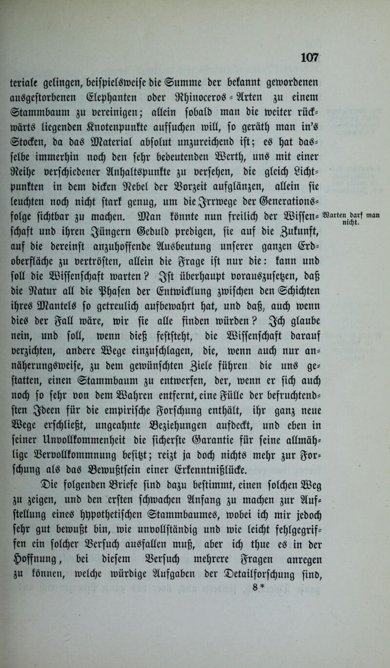 terialc gelingen, beifpielsweife Me (Summe ber befannt geworbenen auSgeftorbenen (£lephanten ober SHhtuoceroS * Wirten ju einem (Stammbaum zu oereinigen; allein f obalb man bie weiter rücf= wärts liegenben $notenpunfte auffudjen will, fo gerät!) man in’S Stocfen, ba baS Material abfolut un^ureidjenb ift; es ^at baS* felbe immerhin noch ben fehr bebeutenben SÖJertt), uns mit einer 9?eil)e oerfcfjiebener AnhaltSpunfte zu oerfehen, bie gleich £id)t* fünften in bem birfen sftebel ber Sßor^eit aufglänzen, allein fie leuchten noch nicht ftarf genug, um bie ^rrtoege ber ©enerationS* folge fic^tbar zu machen. 30^an fönnte nun freilief) ber Aßiffen* ^rf man fefjaft unb ihren Jüngern ®ebulb prebigen, fie auf bie gufunft, auf bie bereinft anzupoffenbe Ausbeutung unferer ganzen (£rb* Oberfläche zu oertröften, allein bie grage ift nur bie: fann unb foll bie Aßiffenfcpaft warten? $ft überhaupt üorauSzufe^en, baß bie Sftatur all bie ^ßhafen ber (Sntwicflung jwifepen ben Schichten ihres Mantels fo getreulich anfbewahrt hat, unb bafo auch wenn bieS ber gall wäre, wir fie alle finben würben? $d) glaube nein, unb foll, wenn bieg feftftept, bie Aßiffenfchaft barauf Oermten, anbere Aßege einjnfchlagen, bie, wenn auch nur an* näherungsweife, p bem gewünfehten 3iele führen bie uns ge* ftatten, einen Stammbaum p entwerfen, ber, wenn er fich and) noch fo fefjr oon bem Aßahren entfernt, eine gülle ber befrudjtenb* ften $been für bie empirifche gorfdjung enthält, ihr ganz neue Aßege erfd)ließt, ungeahnte Beziehungen aufbeeft, unb eben in feiner Unooüfommenheit bie fidjerfte (Garantie für feine allmäh' lige Berbollfommnung befi|t; reizt ja hoch nichts mehr zur gor* fdjung als bas Bewußtfein einer (Srfenntnißlücfe. £)ie folgenben Briefe finb bazu beftimmt, einen folgen Aßeg Zu zeigen, unb ben erften fdjwachen Anfang zu machen zur Auf* ftellung eines fppotf)etifchen Stammbaumes, wobei ich mir jeboch fehr gut bewußt bin, wie unoollftänbig unb wie leicht feljlgegrif* fen ein foldjer Berfudj auSfallen muß, aber ich t^ue es in ber Hoffnung, bei biefem Berfucf) mehrere gragen anregen Zu fönnett, welche würbige Aufgaben ber £>etailforfcf)ung fino, 8 *