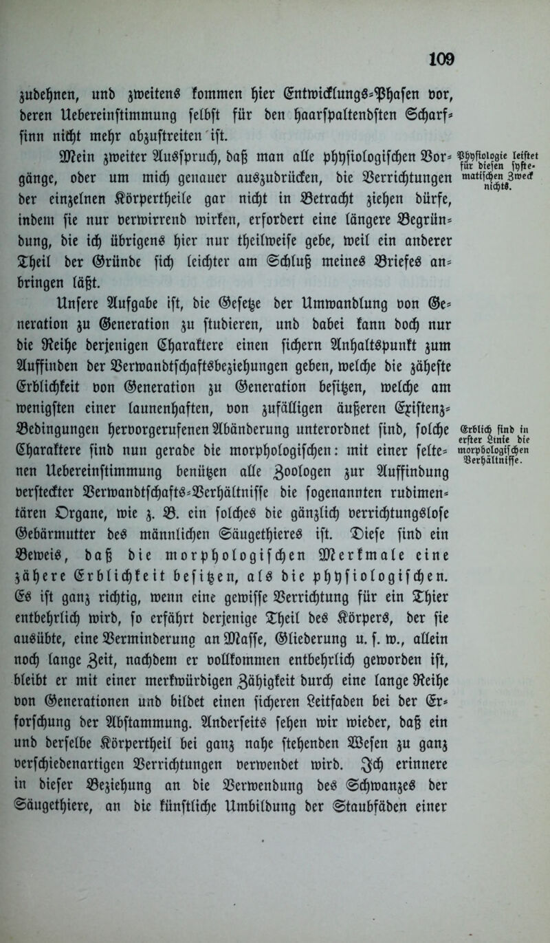 jubegnen, unb jipcttett^ fomnten Ijter ©ntmidlung«*^ßhafen üor, bereit Uebereinftimmung fetbft für ben ^aarfpattenbften Scharf* fittn nicht mehr abjuftreiten' ift. ■Jftein Reiter 2lu«fpruch, bag matt alle phpfiologifcgen ©or* fcjftet gängc, ober um mich genauer au«jubrüden, bie ©errid)tungen mat^nw3roedf ber einzelnen Körperteile gar nid)t in ©etracpt gieren bürfe, tttbem fie nur oermirrenb mirfen, erforbert eine längere ©egrün* bung, bie id) übrigen« l)ier nur teilmeife gebe, meil ein anberer X^eil ber ©rünbe fiep leichter am Schlug meine« ©riefe« an* bringen lägt. Unfere Aufgabe ift, bie ©efe^e ber Ummanblung oon ©e* neration ju ©eneration ju ftnbieren, nnb babei fann bod) nur bie 9?eüje berjenigen ©h^afiere einen fid>ern 2lnhalt«punft jurn Sluffittben ber ©ermanbtfcf)aft«bejiehungen geben, meldje bie jägefte ©rblichfeit oon ©eneration ju ©eneration befi^en, melcpe am toenigften einer launenhaften, öon jufälligen äugeren ©$iftenj* ©ebingungen heroorgerufenen 2lbänberung unterorbnet finb, folcge mm finb i« erfter Stnfc btc ^Ijaraltere finb nntt gerabe bie morphologifchen: mit einer feite* mg^lt^en nen Uebereinftimmung benüfcen alle 30°f°9en 5ur ^luffinbnng oerftedter ©ermanbtfchaft«*©erhältniffe bie fogenannten rubimen* tären Organe, mie j. ©. ein foldje« bie gänjlich oerrid)tung«lofe ©ebärmntter be« männlichen (Säugetiere« ift. £)iefe finb ein ©emei«, bag bie morphologifchen äfterfntale eine jähere ©rblichfeit befi^en, al« bie phhfiologiften. (5« ift ganj richtig, menn eine gemiffe Verrichtung für ein ^h^er entbehrlich mirb, fo erfährt berjenige £heü Körper«, ber fie au«übte, eine ©erminberung anOttaffe, ©lieberung u. f. m., allein noch lange 3eit, nad)bem er oollfommen entbehrlich getoorben ift, bleibt er mit einer merfmürbigen 3ähigleit burih eine lange 9?eihe oon ©enerationen unb bilbet einen fixeren Seitfaben bei ber ©r* forftung ber Slbftammung. Slnberfeit« fehen mir mieber, bag ein unb berfelbe Körperteil bei ganj nage ftepenben ©$efen ju ganj oerfcpiebenartigen ©erridjtungen oermenbet mirb. $cp erinnere in biefer ©ejiepung an bie ©ermenbung be« Schmanje« ber Säugetiere, an bie !ünftlid)e Umbilbung ber Staubfäben einer